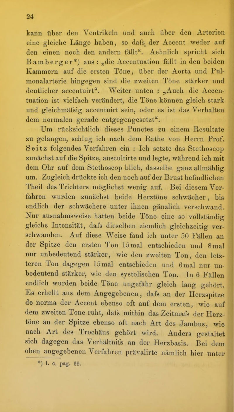 kann über den Ventrikeln und auch über den Arterien eine gleiche Länge haben, so dafs^ der Accent weder auf den einen noch den andern fällt. Aehnlich spricht sich Bamberger*) aus : „die Accentuation fällt in den beiden Kammern auf die ersten Töne, über der Aorta und Pul- monalarterie hingegen sind die zweiten Töne stärker und deutlicher accentuirt. Weiter unten : „Auch die Accen- tuation ist vielfach verändert, die Töne können gleich stark und gleichmäfsig accentuirt sein, oder es ist das Verhalten dem normalen gerade entgegengesetzt. Um rücksichtlich dieses Punctes zu einem Resultate zu gelangen, schlug ich nach dem Rathe von Herrn Prof. Seitz folgendes Verfahren ein : Ich setzte das Stethoscop zunächst auf die Spitze, auscultirte und legte, während ich mit dem Ohr auf dem Stethoscop blieb, dasselbe ganz allmählig um. Zugleich drückte ich den noch auf der Brust befindlichen Theil des Trichters möglichst wenig auf. Bei diesem Ver- fahren wurden zunächst beide Herztöne schwächer, bis endlich der schwächere unter ihnen gänzlich verschwand. Nur ausnahmsweise hatten beide Töne eine so vollständig gleiche Intensität, dafs dieselben ziemlich gleichzeitig ver- schwanden. Auf diese Weise fand ich unter 50 Fällen an der Spitze den ersten Ton 15 mal entschieden und 8 mal nur unbedeutend stärker, wie den zweiten Ton, den letz- teren Ton dagegen 15 mal entschieden und 6mal nur un- bedeutend stärker, wie den systolischen Ton. In 6 Fällen endlich wurden beide Töne ungefähr gleich lang gehört. Es erhellt aus dem Angegebenen, dafs an der Herzspitze de norma der Accent ebenso oft auf dem ersten, wie auf dem zweiten Tone ruht, dafs mithin das Zeitmafs der Herz- töne an der Spitze ebenso oft nach Art des Jambus, wie nach Art des Trochäus gehört wird. Anders gestaltet sich dagegen das Verhältnifs an der Herzbasis. Bei dem oben angegebenen Verfahren prävalirte nämlich hier unter