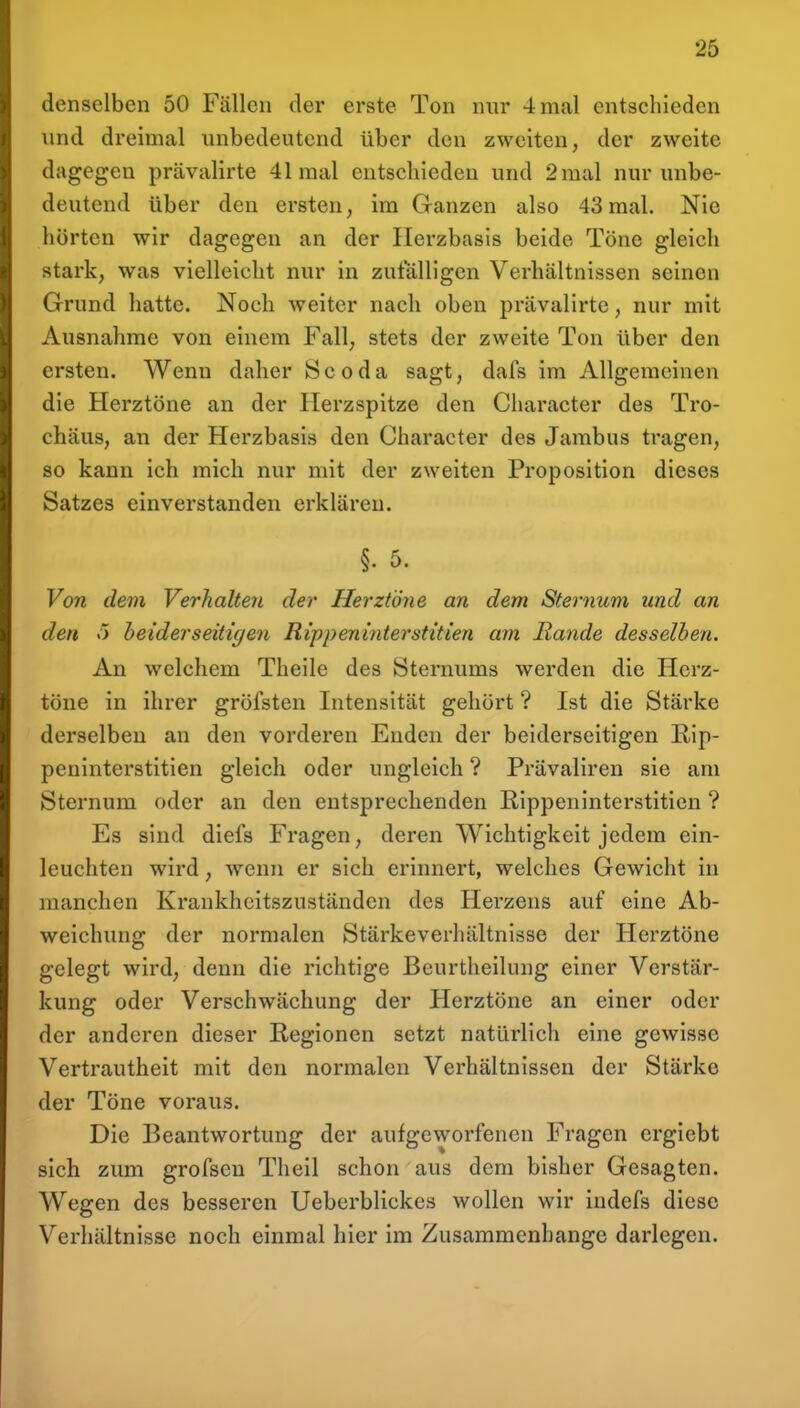 denselben 50 Fällen der erste Ton nur 4 mal entschieden und dreimal unbedeutend über den zweiten, der zweite dagegen prävalirte 41 mal entschieden und 2 mal nur unbe- deutend über den ersten, im Ganzen also 43 mal. Nie hörten wir dagegen an der Ilerzbasis beide Töne gleich stark, was vielleicht nur in zufälligen Verhältnissen seinen Grund hatte. Noch weiter nach oben prävalirte, nur mit Ausnahme von einem Fall, stets der zweite Ton über den ersten. Wenn daher S c o d a sagt, dafs im Allgemeinen die Herztöne an der Herzspitze den Character des Tro- chäus, an der Herzbasis den Character des Jambus tragen, so kann ich mich nur mit der zweiten Proposition dieses Satzes einverstanden erklären. §. 5. Von dem Verhalten der Herztöne an dem Sternum und an den .5 beiderseitigen Rippeninterstitien am Rande desselben. An welchem Theile des Sternums werden die Herz- töne in ihrer gröfsten Intensität gehört ? Ist die Stärke derselben an den vorderen Enden der beiderseitigen Rip- peninterstitien gleich oder ungleich ? Prävaliren sie am Sternum oder an den entsprechenden Rippeninterstitien ? Es sind diefs Fragen, deren Wichtigkeit jedem ein- leuchten wird, wenn er sich erinnert, welches Gewicht in manchen Krankhcitszuständen des Herzens auf eine Ab- weichung der normalen Stärkeverhältnisse der Herztöne gelegt wird, denn die richtige Beurtheilung einer Verstär- kung oder Verschwächung der Herztöne an einer oder der anderen dieser Regionen setzt natürlich eine gewisse Vertrautheit mit den normalen Verhältnissen der Stärke der Töne voraus. Die Beantwortung der aufgeworfenen Fragen crgiebt sich zum grofsen Theil schon aus dem bisher Gesagten. Wegen des besseren Ueberblickes wollen wir indefs diese Verhältnisse noch einmal hier im Zusammenbange darlegen.