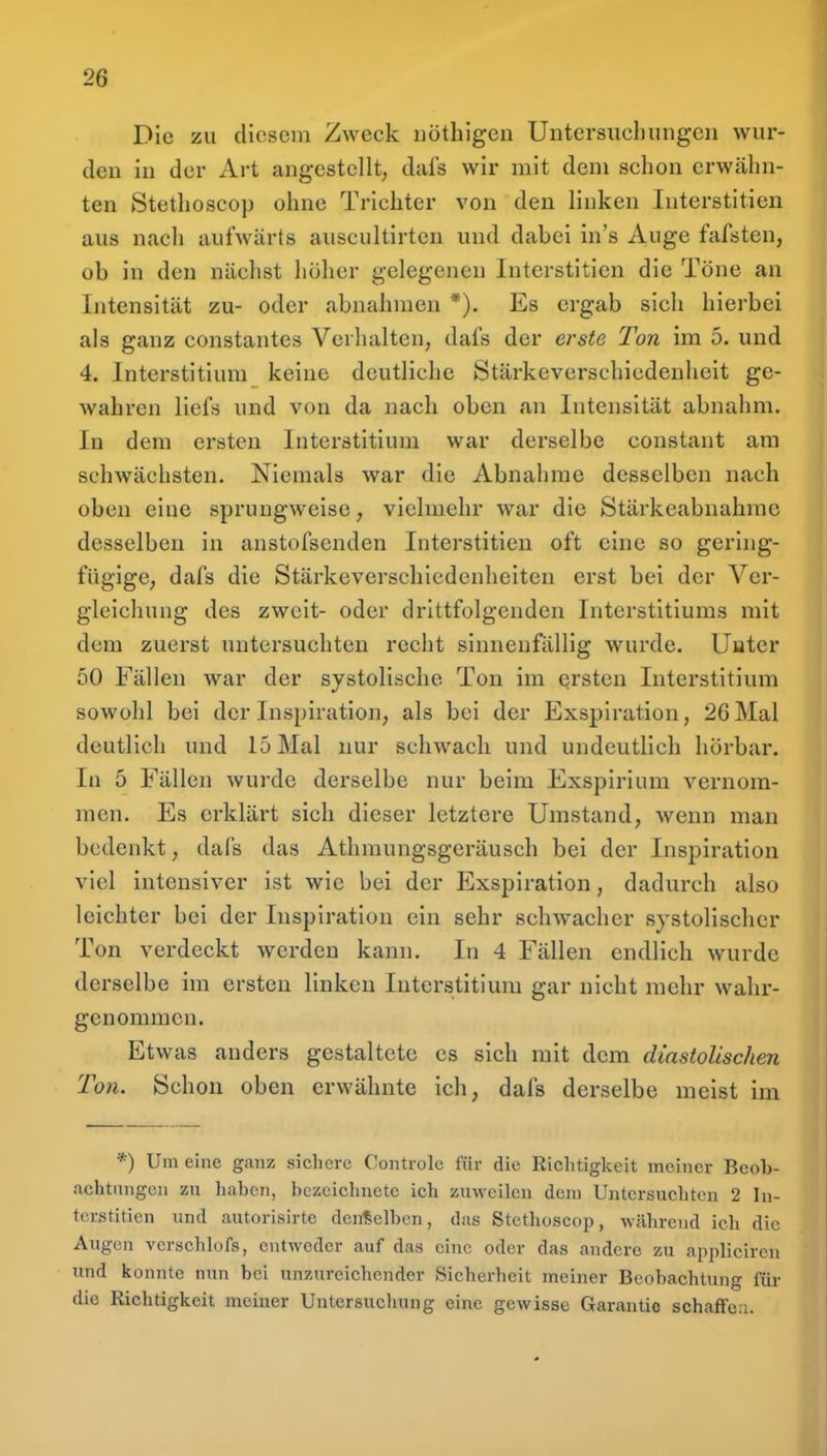Die zu diesem Zweck iiöthigen Untersuchungen wur- den in der Art angestellt, dafs wir mit dem schon erwähn- ten Stethoscop ohne Trichter von den linken Interstitien aus nach aufwärts auscultirten und dabei in's Auge fafsten, ob in den nächst höher gelegenen Interstitien die Töne an Intensität zu- oder abnahmen *). Es ergab sich hierbei als ganz constantes Verhalten, dafs der erste Ton im 5. und 4. Interstitium keine deutliche Stärkeverschiedenheit ge- wahren liefs und von da nach oben an Intensität abnahm. In dem ersten Interstitium war derselbe constant am schwächsten. Niemals war die Abnahme desselben nach oben eine sprungweise, vielmehr war die Stärkeabnahrae desselben in anstofsenden Interstitien oft eine so gering- fügige, dafs die Stärkeverschiedenheiten erst bei der Ver- gleichung des zweit- oder drittfolgendcn Interstitiums mit dem zuerst untersuchten recht sinnenfällig wurde. Unter 50 Fällen war der systolische Ton im ersten Interstitium sowohl bei der Inspiration, als bei der Exspiration, 26Mal deutlich und 15 Mal nur schwach und undeutlich hörbar. In 5 Fällen wurde derselbe nur beim Exspirium vernom- men. Es erklärt sich dieser letztere Umstand, wenn man bedenkt, dafs das Athmungsgeräusch bei der Inspiration viel intensiver ist wie bei der Exspiration, dadurch also leichter bei der Inspiration ein sehr schwacher systolischer Ton verdeckt werden kann. In 4 Fällen endlich wurde derselbe im ersten linken Interstitium gar nicht mehr wahr- genommen. Etwas anders gestaltete es sich mit dem diastolischen Ton. Schon oben erwähnte ich, dafs derselbe meist im *) Um eine ganz sicliere Controlc für die Riclitigkeit meiner Beob- achtnngen zu liaben, bezeichnete ich zuweilen dem Untcrsuclitcn 2 In- terstitien und autorisirte denselben, das Stethoscop, während icb die Augen vcrschhtfs, entweder auf das eine oder das andere zu appliciren und konnte nun bei unzureichender Sicherheit meiner Beobachtung für die Richtigkeit meiner Untersucliung eine gewisse Garantie schaffea.