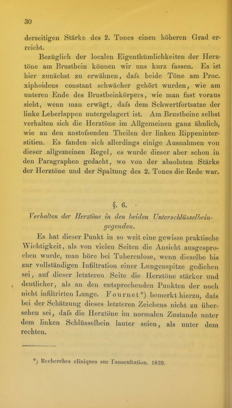 derseitigen Stärke des 2. Tones einen höheren Grad er- reicht. Bezüglich der localen Eigenthümlichkeiten der Herz- töne am Brustbein können wir uns kurz fassen. Es ist hier zunächst zu erwähnen, dafs beide Töne am Proc. xiphoideus constant schwächer gehört wurden, wie am unteren Ende des Brustbeinkörpers, wie man fast voraus sieht, wenn man erwägt, dafs dem Schwertfortsatze der linke Leberlappen untergelagert ist. Am Brustbeine selbst verhalten sich die Herztöne im Allgemeinen ganz ähnlich, wie an den anstofsenden Theilcn der linken Rippeninter- stitien. Es fanden sich allerdings einige Ausnahmen von dieser allgemeinen Regel, es wurde dieser aber schon in den Paragraphen gedacht, wo von der absoluten Stärke der Herztöne und der Spaltung des 2. Tones die Rede war. §. 6. Verhalten de?- Herztöne in den beide?! Unterschlüsselbein- gegenden. Es hat dieser Punkt in so weit eine gewisse praktische Wichtigkeit, als von vielen Selten die Ansicht ausgespro- chen wurde, man höre bei Tuberculose, wenn dieselbe bis zur vollständigen Infiltration einer Lungenspitze gediehen sei, auf dieser letzteren Seite die Herztöne stärker und , deutlicher, als an den entsprechenden Punkten der noch nicht infiltrirten Lunge. Fonrnet*) bemerkt hierzu, da{s bei der Schätzung dieses letzteren Zeichens nicht zu über- sehen sei, dafs die Herztöne im normalen Zustande unter dem linken Schlüsselbein lauter seien, als unter dem rechten. *) Rccherclies cliniques siir ransciiltatioii. 1839.