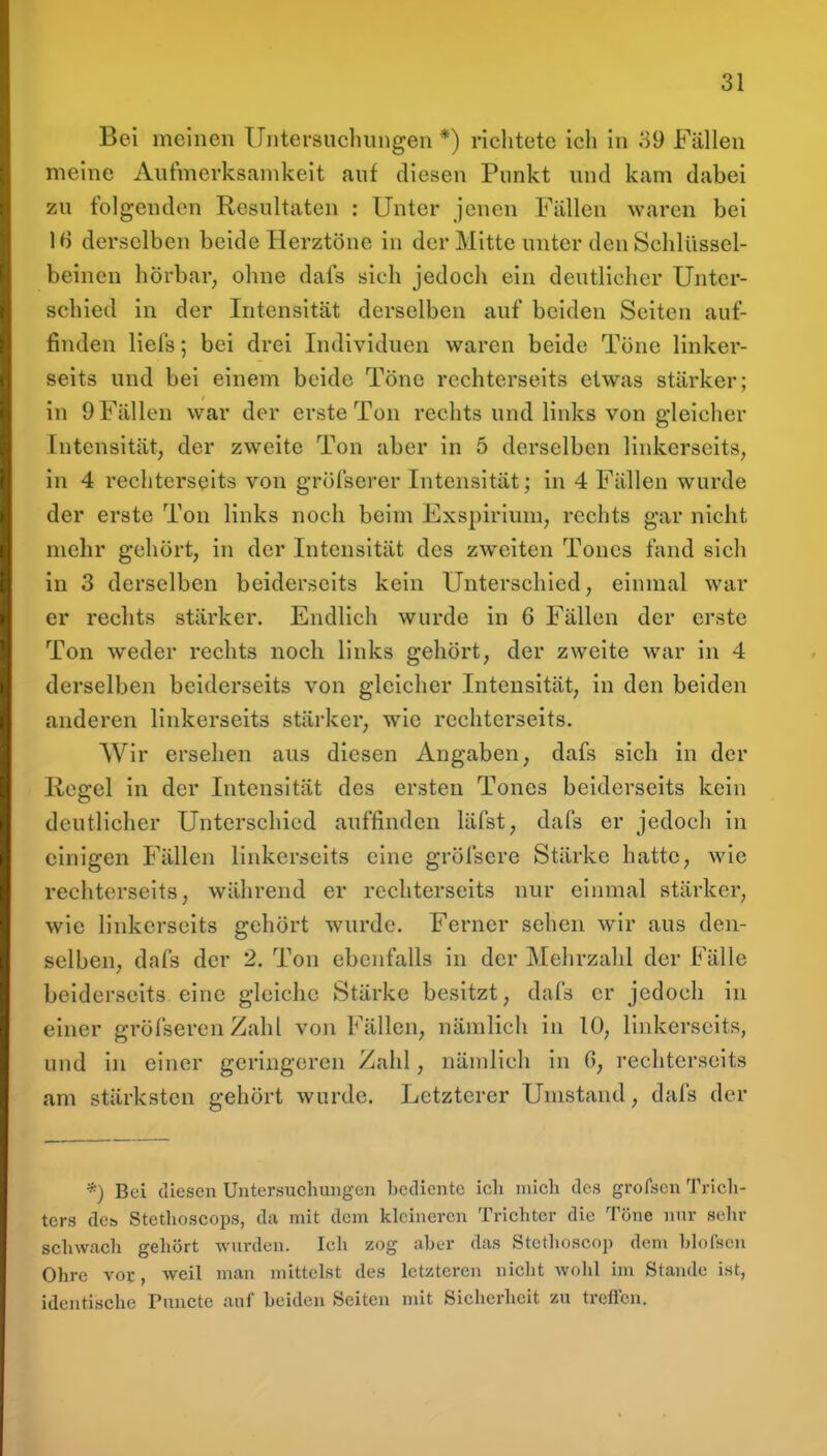 Bei meinen llntersuchinigen *) richtete ich in 39 Fällen meine Aufmerksamkeit auf diesen Punkt und kam dabei zu folgenden Resultaten : Unter jenen Fällen waren bei 16 derselben beide Herztöne in der Mitte unter den Schlüssel- beinen hörbar, ohne dafs sich jedocli ein deutlicher Unter- schied in der Intensität derselben auf beiden Seiten auf- finden liefs; bei drei Individuen waren beide Töne linker- seits und bei einem beide Töne rcchterseits etwas stärker; in 9 Fällen war der erste Ton rechts und links von gleicher Intensität, der zweite Ton aber in 5 derselben linkerseits, in 4 rechtcrseits von gröfserer Intensität; in 4 Fällen wurde der erste Ton links noch beim Exspiriuni, rechts gar nicht mehr gehört, in der Intensität des zweiten Tones fand sich in 3 derselben beiderseits kein Unterschied, einmal war er rechts stärker. Endlich wurde in 6 Fällen der erste Ton weder rechts noch links gehört, der zweite war in 4 derselben beiderseits von gleicher Intensität, in den beiden anderen linkerseits stärker, wie rcchterseits. Wir ersehen aus diesen Angaben, dafs sich in der Regel in der Intensität des ersten Tones beiderseits kein deutlicher Unterschied auffinden läfst, dafs er jedoch in einigen Fällen linkerseits eine gröfsere Stärke hatte, wie rcchterseits, während er rcchterseits nur einmal stärker, wie linkerseits gehört wurde. Ferner sehen wir aus den- selben, dafs der 2. Ton ebenfalls in der Mehrzahl der Fälle beiderseits eine gleiche Stärke besitzt, dafs er jedoch in einer gröfseren Zahl von Fällen, nämlich in 10, linkerseits, und in einer geringeren Zahl, nämlich in 6, rechtcrseits am stärksten gehört wurde. Letzterer Umstand, dafs der *) Bei diesen Untersuchungen bediente ich mich des grofscn Trich- ters de» Stethoscops, da mit dem kleineren Trichter die Töne nur sehr schwach gehört wurden. Ich zog aber das Stcthoscop dem bhifscn Olire vor, weil man mittelst des letzteren niclit wohl im Stande ist, identische Puncte auf beiden Seiten mit Sicherheit zu treffen.