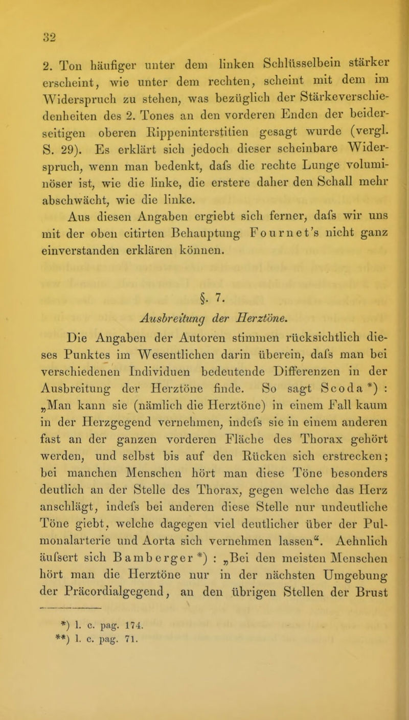 2. Ton häufiger unter dem linken Schlüsselbein stärker erscheint, wie unter dem rechten, scheint mit dem im Widerspruch zu stehen, was bezüglich der Stärkeverschie- denheiten des 2. Tones an den vorderen Enden der beider- seitigen oberen Rippeninterstilien gesagt wurde (vergl. S. 29). Es erklärt sich jedoch dieser scheinbare Wider- spruch, wenn man bedenkt, dafs die rechte Lunge volumi- nöser ist, wie die linke, die erstere daher den Schall mehr abschwächt, wie die Unke. Aus diesen Angaben ergiebt sich ferner, dafs wir uns mit der oben citirten Behauptung Fournet's nicht ganz einverstanden erklären können. §. 7. Ausbreitung der Herztöne. Die Angaben der Autoren stimmen rücksichtlich die- ses Punktes im Wesentlichen darin überein, dafs man bei verschiedenen Individuen bedeutende Differenzen in der Ausbreitung der Herztöne finde. So sagt Scoda *) : „Man kann sie (nämlich die Herztöne) in einem Fall kaum in der Herzgegend vernehmen, indefs sie in einem anderen fast an der ganzen vorderen Fläche des Thorax gehört werden, und selbst bis auf den Rücken sich erstrecken; bei manchen Menschen hört man diese Töne besonders deutlich an der Stelle des Thorax, gegen welche das Herz anschlägt, indefs bei anderen diese Stelle nur undeutliche Töne giebt, welche dagegen viel deutlicher über der Pul- monalarterie und Aorta sich vernehmen lassen. Aehnlich äufsert sich Bamberger*) : „Bei den meisten Menschen hört man die Herztöne nur in der nächsten Umgebung der Präcordialgegend, an den übrigen Stellen der Brust *) 1. c. pag. 174. ■*) 1. c. jmg. 71.