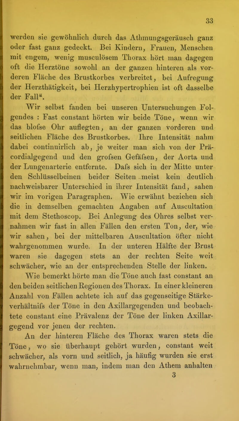 werden sie gewöhnlich durch das Athmungsgeräusch ganz oder fast ganz gedeckt. Bei Kindern^ Frauen, Menschen mit engem, wenig musculösem Thorax hört man dagegen oft die Herztöne sowohl an der ganzen hinteren als vor- deren Fläche des Brustkorbes verbreitet, bei Aufregung der Herzthätigkeit, bei Herzhypertrophien ist oft dasselbe der Fall«. Wir selbst fanden bei unseren Untersuchungen Fol- gendes : Fast constant hörten wir beide Töne, wenn wir das blofse Ohr auflegten, an der ganzen vorderen und seitlichen Fläche des Brustkorbes. Ihre Intensität nahm dabei continuirlich ab, je weiter man sich von der Prä- cordialgegend und den grofsen Gefäfsen, der Aorta und der Lungenarterie entfernte. Dafs sich in der Mitte unter den Schlüsselbeinen beider Seiten -meist kein deutlich nachweisbarer Unterschied in ihrer Intensität fand, sahen wir im vorigen Paragraphen. Wie erwähnt beziehen sich die in demselben gemachten Angaben auf Auscultation mit dem Stethoscop. Bei Anlegung des Ohres selbst ver- nahmen wir fast in allen Fällen den ersten Ton, der, wie wir sahen, bei der mittelbaren Auscultation öfter nicht wahrgenommen wurde. In der unteren Hälfte der Brust waren sie dagegen stets an der rechten Seite weit schwächer, wie an der entsprechenden Stelle der linken. Wie bemerkt hörte man die Töne auch fast constant an den beiden seitlichen Regionen des Thorax. In einer kleineren Anzahl von Fällen achtete ich auf das gegenseitige Stärke- verhältnifs der Töne in den Axillargegenden und beobach- tete constant eine Prävalenz der Töne der linken Axillar- gegend vor jenen der rechten. An der hinteren Fläche des Thorax waren stets die Töne, wo sie überhaupt gehört wurden, constant weit schwächer, als vorn und seitlich, ja häufig wurden sie erst wahrnehmbar, wenn man, indem man den Athem anhalten 3