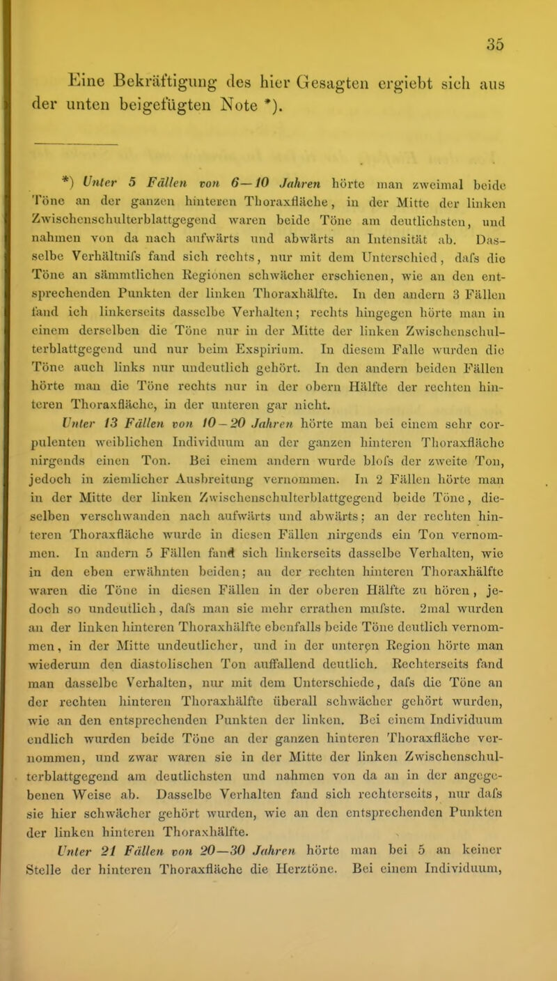 Eine Bekräftigung des hier Gesagten ergiebt sieh aus der unten beigefügten Note *). *) Unter 5 Fällen ton 6—10 Jahren hörte man zweimal beide Töne an der ganzen hinteren Thoraxfläche, in der Mitte der linken Zwischenschulterblattgcgend waren beide Töne am deutliclisten, und nahmen von da nach aufwärts und abwärts an Intensität ab. Das- selbe Verhältnifs fand sich rechts, nur mit dem Unterschied, dafs die Töne an sämmtlichen Regionen schwächer erschienen, wie an den ent- sprechenden Punkten der linken Thoraxhälftc. In den andern 3 Fällen fand ich linkerseits dasselbe Verlialten; rechts hingegen hörte man in einem derselben die Töne nur in der Mitte der linken Zwisehenschul- terblattgegend und nur beim Exspirium. In diesem Falle wurden die Töne auch links nur undeutlich gehört. In den andern beiden Fällen hörte man die Töne rechts nur in der obern Hälfte der i-echten hin- teren Thoraxflächc, in der unteren gar nicht. Unter 13 Fällen von tO-20 Jahren hörte man bei einem sehr cor- pulenten weiblichen Individuum an der ganzen hinteren Thoraxflächc nirgends einen Ton. Bei einem andern wurde blofs der zweite Ton, jedoch in ziemlicher Ausbreitung vernommen. In 2 Fällen hörte man in der Mitte der linken Zwischcnschulterblattgegend beide Tone, die- selben verschwanden nach aufwärts und abwärts; an der rechten hin- teren Thoraxfläche wurde in diesen Fällen nirgends ein Ton vernom- men. In andern 5 Fällen fanÄ sich linkerseits dasselbe Verhalten, wie in den eben erwähnten beiden; an der rechten hinteren Tlioraxhälfte waren die Töne in diesen Fällen in der oberen Hälfte zu hören , je- doch so undeutlich, dafs man sie mehr errathen mufste. 2mal wurden au der linken hinteren Thoraxhülfte ebenfalls beide Töne deutlich vernom- men , in der Mitte undeutlicher, und in der unterpn Region hörte man wiederum den diastolischen Ton auff'allend deutlich. Rechterseits fand man dasselbe Verhalten, nur mit dem Unterschiede, dafs die Töne an der rechten liinteren Tlioraxhälfte überall schwächer gehört wurden, wie an den entsprechenden Punkten der linken. Bei einem Individuum endlich wurden beide Töne an der ganzen hinteren Thoraxfläche ver- nommen, und zwar waren sie in der Mitte der linken Zwischcnschul- terblattgegend am deutlichsten und nahmen von da an in der angege- benen Weise ab. Dasselbe Verhalten fand sich rechterseits, nur dafs sie hier schwächer gehört wurden, wie an den entsprechenden Punkten der linken hinteren Thoraxhälfte. Unter 21 Fällen von 20—30 Jahren hörte man bei 5 an keiner Stelle der hinteren Thoraxfläche die Herztöne. Bei einem Individuum,