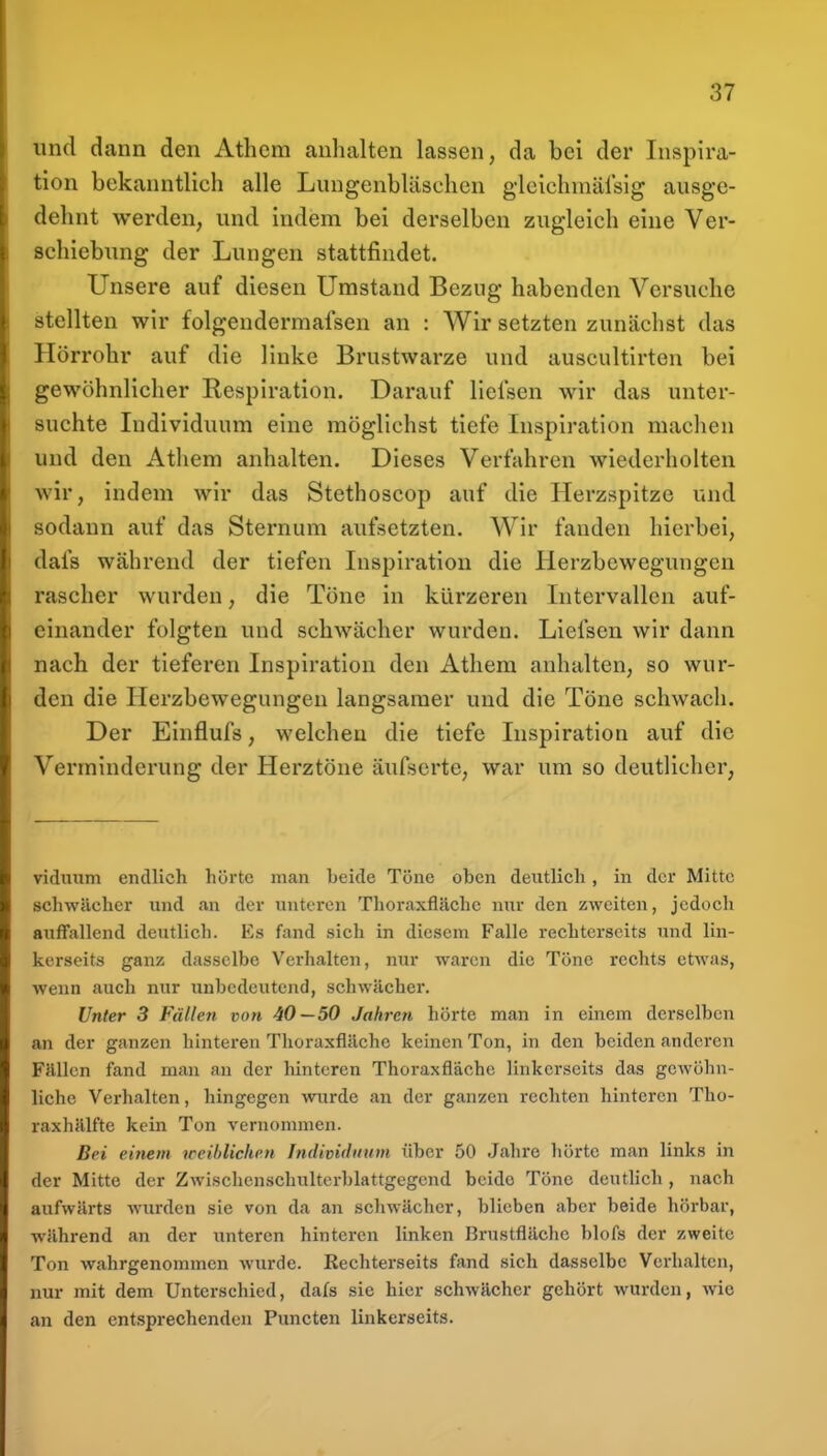 und dann den Athcm anhalten lassen, da bei der Inspira- tion bekanntlich alle Lungenbläschen gleichmälsig ausge- dehnt werden, und indem bei derselben zugleich eine Ver- schiebung der Lungen stattfindet. Unsere auf diesen Umstand Bezng habenden Versuche stellten wir folgendermafsen an : Wir setzten zunächst das Hörrohr auf die linke Brustwarze und auscultirten bei gewöhnlicher Respiration. Darauf liefsen wir das unter- suchte Individuum eine möglichst tiefe Inspiration maclien und den Atliem anhalten. Dieses Verfahren wiederholten wir, indem wir das Stethoscop auf die Herzspitze und sodann auf das Sternum aufsetzten. Wir fanden hierbei, dafs während der tiefen Inspiration die Herzbewegungen rascher wurden, die Töne in kürzeren Intervallen auf- einander folgten und schwächer wurden. Liefsen wir dann nach der tieferen Inspiration den Athem anhalten, so wur- den die Ilerzbewegungen langsamer und die Töne schwach. Der Einflufs, welchen die tiefe Inspiration auf die Verminderung der Herztöne äufserte, war um so deutlicher, viduum endlich hörte man beide Töne oben deutlich, in der Mitte schwächer und an der unteren Thoraxfläche nur den zweiten, jedoch auflfallend deutlich. Es fand sich in diesem Falle rechterscits und lin- kerseits ganz dasselbe Verhalten, nur waren die Töne rechts etwas, wenn auch nur unbedeutend, schwächer. Unter 3 Fällen von 40—50 Jahren hörte man in einem derselben an der ganzen hintei'en Thoraxfläche keinen Ton, in den beiden anderen Fällen fand man an der hinteren Thoraxflache linkerseits das gewöhn- liche Verhalten, hingegen wnrde an der ganzen rechten hinteren Tho- raxhälfte kein Ton vernommen. Bei einem weiblichen Individnum über 50 Jahre hörte man links in der Mitte der Zwischenschulterblattgegend beide Töne deutlich, nach aufwärts wurden sie von da an schwächer, blieben aber beide hörbar, während an der unteren hinteren linken Brustfläche blofs der zweite Ton wahrgenommen wurde. Rechterseits fand sich dasselbe Verhalten, nur mit dem Unterschied, dafs sie hier schwächer gehört wurden, wie an den entsprechenden Puncten linkerseits.