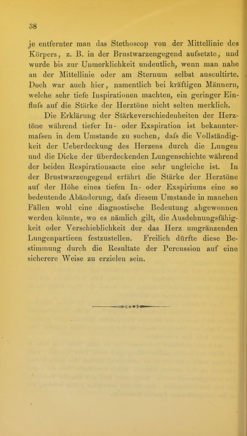 je entfernter man das Stethoscop von der Mittellinie des Körpers, z. B. in der Briistwarzengegend aufsetzte, und wurde bis zur Unraerklichkeit undeutlich, wenn man nahe an der Mittellinie oder am Sternum selbst auscultirte. Doch war auch hier, namentlich bei kräftigen Männern, welche sehr tiefe Inspirationen machten, ein geringer Ein- flufs auf die Stärke der Herztöne nicht selten merklich. Die Erklärung der Stärkeverschiedenheiten der Herz- töne während tiefer In- oder Exspiration ist bekannter- mafsen in dem Umstände zu suchen, dafs die Vollständig- keit der Ueberdeckung des Herzens durch die Lungen und die Dicke der überdeckenden Lungenschichte während der beiden Respirationsacte eine sehr ungleiche ist. In der Brustwarzengegend erfährt die Stärke der Herztöne auf der Höhe eines tiefen In- oder Exspiriums eine so bedeutende Abänderung, dafs diesem Umstände in manchen Fällen wohl eine diagnostische Bedeutung abgewonnen werden könnte, wo es nämlich gilt, die Ausdehnungsfähig- keit oder Verschieblichkeit der das Herz umgränzenden Lungenpartieen festzustellen. Freilich dürfte diese Be- stimmung durch die Resultate der Percussion auf eine sicherere Weise zu erzielen sein.