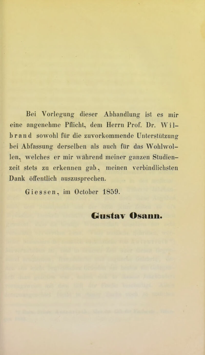 Bei Vorleg-ung- dieser Abhandlung ist es mir eine angenehme Pflicht, dem Herrn Prof. Dr. Wil- brand sowohl für die zuvorkommende Unterstützung bei Abfassung derselben als auch für das Wohlwol- len, welches er mir während meiner ganzen Studien- zeit stets zu erkennen gab, meinen verbindlichsten Dank ölfentlich auszusprechen. Giessen, im October 1859. €rtistav Osann.