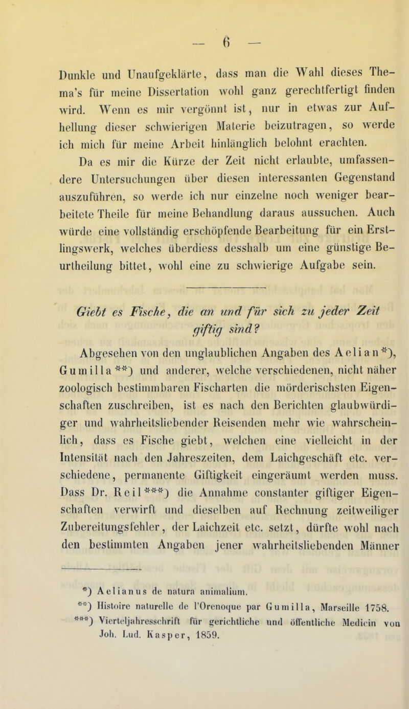 Dunkle und Unaufgeklärte, dass man die Wahl dieses The- ma's für meine Dissertation wohl ganz gerechtfertigt finden wird. Wenn es mir vergönnt ist, nur in etwas zur Auf- hellung dieser schwierigen Materie beizutragen, so werde ich mich für meine Arbeit hinlänglich belohnt erachten. Da es mir die Kürze der Zeit nicht erlaubte, umfassen- dere Untersuchungen über diesen interessanten Gegenstand auszuführen, so werde ich nur einzelne noch w^eniger bear- beitete Theile für meine Behandlung daraus aussuchen. Auch würde eine vollständig erschöpfende Bearbeitung für ein Erst- lingswerk, welches überdiess desshalb um eine günstige Be- urthcilung bittet, wohl eine zu schwierige Aufgabe sein. Gieht es Fische, die an imd für sich zu jeder Zeit giftig sind? Abgesehen von den unglaublichen Angaben des Aelian*), Gumilla'^*) und anderer, welche verschiedenen, nicht näher zoologisch bestimmbaren Fischarten die mörderischsten Eigen- schaften zuschreiben, ist es nach den Berichten glaubwürdi- ger und wahrheitsliebender Reisenden mehr wie wahrschein- lich, dass es Fische giebt, welchen eine vielleicht in der Intensität nach den Jahreszeiten, dem Laichgeschäft etc. ver- schiedene, permanente Giftigkeit eingeräumt werden muss. Dass Dr. Reil***) die Annahme constanter giftiger Eigen- schaften verwirft und dieselben auf Rechnung zeitweiliger Zubereitungsfehler, der Laichzeil etc. setzt, dürfte wohl nach den bestimmten Angaben jener wahrheitsliebenden Männer *) Aelianus de natura aniiiialiiim. Histoire naturelle rle l'Orenoque par Gumilla, Marseille 1758, Vicrtdjahrcsschrift für gericlitliclie und üfTentliche Medicin von Job, Lud. Kasper, 1859.