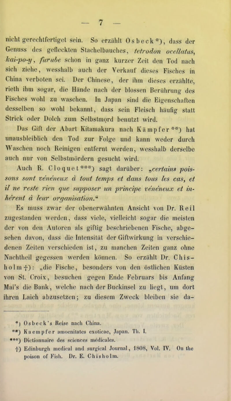 nicht gerechtferliget sein. So erzählt Osbeck*^), dass der Geniiss des geOeckten Stachelbauches, tetrodon ucellatus, kai-po-y, für übe sclion in ganz kurzer Zeil den Tod nach sich ziehe, wesshalb auch der Verkauf dieses Fisches in China verboten sei. Der Chinese, der ihm dieses erzählte, rieth ihm sogar, die Hände nach der blossen Berührung des Fisches wohl zu waschen. In Japan sind die Eigenschaften desselben so wohl bekannt, dass sein Fleisch häufig statt Strick oder Dolch zum Selbstmord benutzt wird. Das Gift der Abart Kitamakura nach Kämpfer'**) hat unausbleiblich den Tod zur Folge und kann weder durch Waschen noch Reinigen entfernt werden, wesshalb derselbe auch nur von Selbstmördern gesucht wird. Auch R, C10 q u e t sagt darüber: y^certains pois- sons sunt veneueux ä tout temps et dans tous les cas, et il ne resfe rien qiie supposer un principe teneneux et in,' hereni ä leur Organisation.''^ Es nuiss zwar der obenerwähnten Ansicht von Dr. Reil zugestanden werden, dass viele, vielleicht sogar die meisten der von den Autoren als giftig beschriebenen Fische, abge- sehen davon, dass die Intensität der Giftwirkung in verschie- denen Zeilen verschieden ist, zu manchen Zeiten ganz ohne Nachtheil gegessen werden können. So erzählt Dr. Chis- holmf): „die Fische, besonders von den östlichen Küsten von St. Croix, besuchen gegen Ende Februars bis Anfang Mai's die Bank, welche nach der Buckinsel zu liegt, um dort ihren Laich abzusetzen; zu diesem Zweck bleiben sie da- *) Osbeck's Reise nach China. **) Kaeinpfer amoenitates exoticae, Japan. Tli. I. ***) Dictionnaire des sciennes medicales. f) Edinburgh niediral and surgical Journal, 1808, Vol. IV. On the poison of Fish. Dr. E. Chi9ho Im.