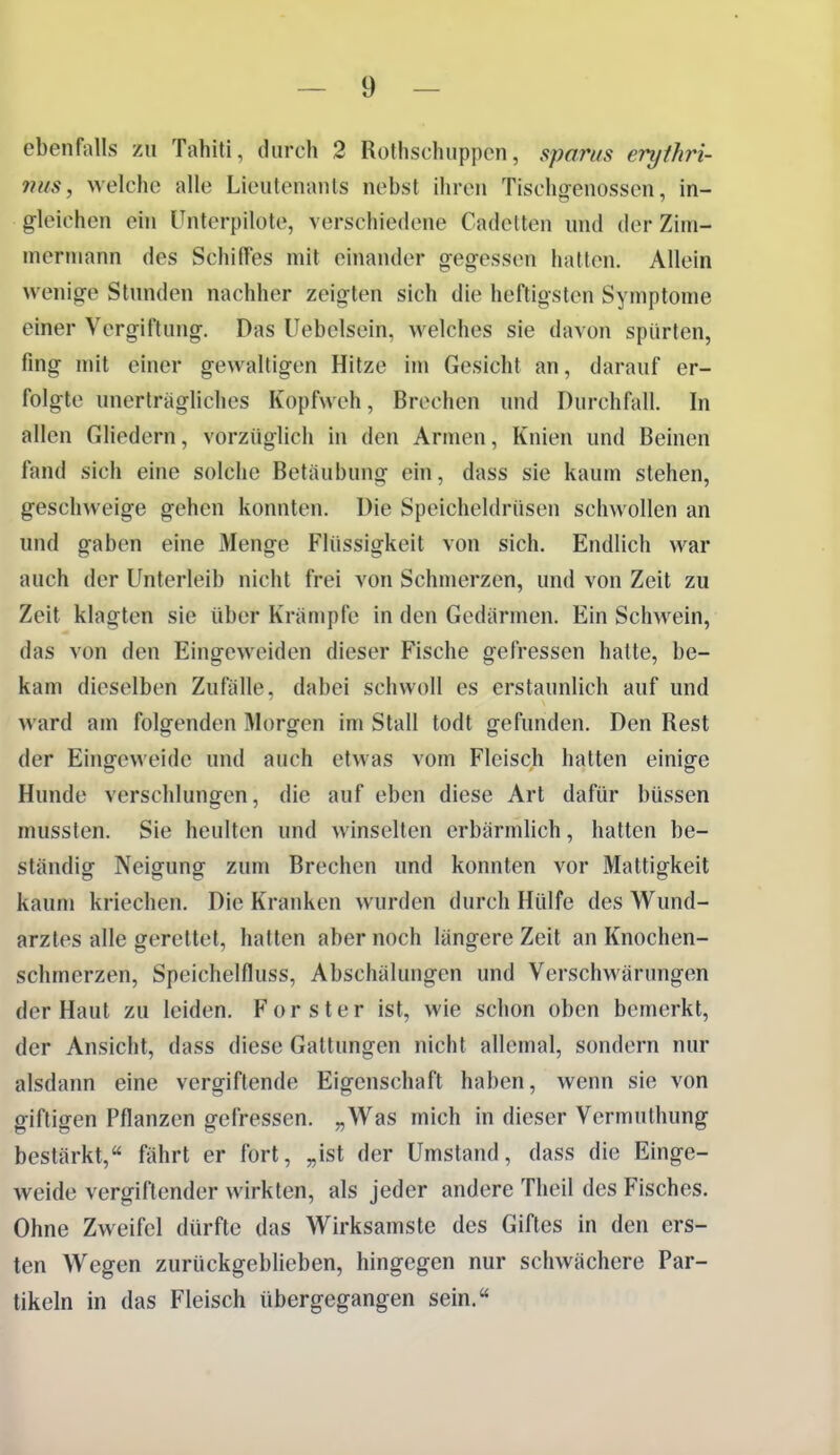 ebenfalls zu Tahiti, durch 2 Rothschuppcn, sparus erythri- nits, welche alle Lieutenants nebst ihren Tischgenossen, in- gleichen ein Unterpilote, verschiedene Cadelten und der Zim- inerinann des Schiffes mit einander gegessen hatten. Allein wenige Stunden nachher zeigten sich die heftigsten Symptome einer Vergiftung. Das Uebelsein, welches sie davon spürten, fing mit einer gewaltigen Hitze im Gesicht an, darauf er- folgte unerträgliches Kopfweh, Brechen und Durchfall. In allen Gliedern, vorzüglich in den Armen, Knien und Beinen fand sich eine solche Betäubung ein, dass sie kaum stehen, geschweige gehen konnten. Die Speicheldrüsen schwollen an und gaben eine Menge Flüssigkeit von sich. Endlich war auch der Unterleib nicht frei von Schmerzen, und von Zeit zu Zeit klagten sie über Krämpfe in den Gedärmen. Ein Schwein, das von den Eingeweiden dieser Fische gefressen hatte, be- kam dieselben Zufälle, dabei schwoll es erstaunlich auf und ward am folgenden I\I()rgen im Stall todt gefunden. Den Rest der Eingeweide und auch etwas vom Fleisch hatten einige Hunde verschlungen, die auf eben diese Art dafür büssen mussten. Sie heulten und winselten erbärmlich, hatten be- ständig Neigung zum Brechen und konnten vor Mattigkeit kaum kriechen. Die Kranken wurden durch Hülfe des Wund- arztes alle gerettet, hatten aber noch längere Zeit an Knochen- schmerzen, Speichelfluss, Abschälungen und Verschwärungen der Haut zu leiden. F o r s t e r ist, wie schon oben bemerkt, der Ansicht, dass diese Galtungen nicht allemal, sondern nur alsdann eine vergiftende Eigenschaft haben, wenn sie von giftigen Pflanzen gefressen. „Was mich in dieser Vcrmuthung bestärkt,« fährt er fort, „ist der Umstand, dass die Einge- weide vergiftender wirkten, als jeder andere Theil des Fisches. Ohne Zweifel dürfte das Wirksamste des Giftes in den ers- ten Wegen zurückgeblieben, hingegen nur schwächere Par- tikeln in das Fleisch übergegangen sein.«