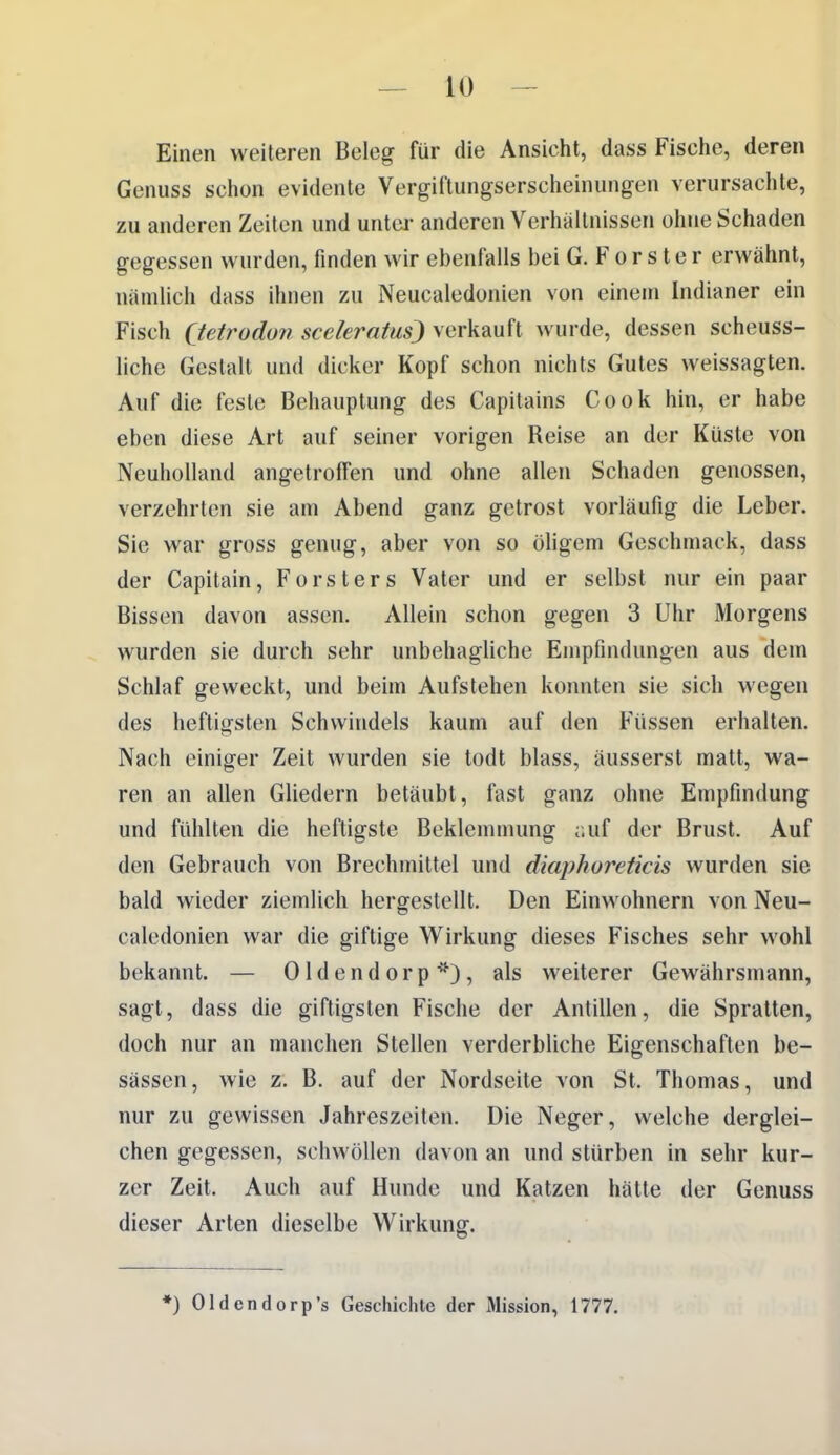 Einen weiteren Beleg für die Ansicht, dass Fische, deren Genuss schon evidente Vergiftungserscheinungen verursachte, zu anderen Zeiten und untci- anderen Verhältnissen ohne Schaden gegessen wurden, finden wir ebenfalls bei G. F o r s t e r erwähnt, nämlich dass ihnen zu Neucaledonien von einem Indianer ein Fisch (tetrodun scekratus) verkauft wurde, dessen scheuss- liche Gestalt und dicker Kopf schon nichts Gutes weissagten. Auf die feste Behauptung des Capitains Cook hin, er habe eben diese Art auf seiner vorigen Reise an der Küste von Neuholland angetroffen und ohne allen Schaden genossen, verzehrten sie am Abend ganz getrost vorläufig die Leber. Sie war gross genug, aber von so öligem Geschmack, dass der Capitain, Forsters Vater und er selbst nur ein paar Bissen davon assen. Allein schon gegen 3 Uhr Morgens wurden sie durch sehr unbehagliche Empfindungen aus dem Schlaf geweckt, und beim Aufstehen konnten sie sich wegen des heftigsten Schwindels kaum auf den Füssen erhalten. Nach einiger Zeit wurden sie todt blass, äusserst matt, wa- ren an allen Gliedern betäubt, fast ganz ohne Empfindung und fühlten die heftigste Beklemmung r.uf der Brust. Auf den Gebrauch von Brechmittel und diaphoreticis wurden sie bald wieder ziemlich hergestellt. Den Einwohnern von Neu- caledonien war die giftige Wirkung dieses Fisches sehr wohl bekannt. — Oldendorp*), als weiterer Gewährsmann, sagt, dass die giftigsten Fische der Antillen, die Spralten, doch nur an manchen Stellen verderbliche Eigenschaften be- sässen, wie z. B. auf der Nordseite von St. Thomas, und nur zu gewissen Jahreszeiten. Die Neger, welche derglei- chen gegessen, schwöllen davon an und stürben in sehr kur- zer Zeit. Auch auf Hunde und Katzen hätte der Genuss dieser Arten dieselbe Wirkung. *) Oldendorp's Geschichte der Mission, 1777.