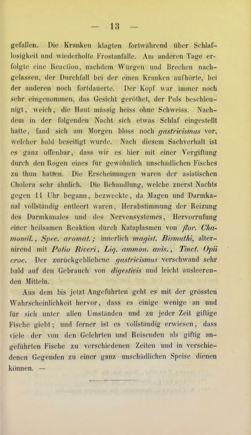 gefallen. Die Kranken klagten fortwährend über Schlaf- losigkeit und wiederholte Frostanfälle. An» anderen Tage er- folgte eine Reaction, nachdem Würgen und Brechen nach- gelassen, der Durchfall bei der einen Kranken aufhörte, bei der anderen noch fortdauerte. Der Kopf war ininier noch sehr eingenommen, das Gesicht geröthet, der Puls beschleu- nigt, weich, die Haut mässig heiss ohne Schweiss. Nach- dem in der folgenden Nacht sich etwas Schlaf eingestellt hatte, fand sich am Morgen bloss noch gastricismus vor, welcher bald beseitigt wurde. Nach diesem Sachverhalt ist es ganz olFenbar, dass wir es hier mit einer Vergiftung durch den Rogen eines für gewöhnlich unschädlichen Fisches zu thun haltiMi. Die Erscheinungen waren der asiatischen Cholera sehr ähnlich. Die Behandlung, welche zuerst Nachts gegen 11 Uhr begann, bezweckte, da Magen und Dannka- nal vollständig entleert waren, Herabstimmung der Reizung des Darmkanales und des Nervensystemes, Hervorrufung einer heilsamen Reaktion durch Kataplasmen von flor. Cha- mom 'il., Spec. aromat.; innerlich magist. Bismutki, alter- nirend mit Pofio Riveris Liq. ammon. anis., Tincf, Opii croc. Der zurückgebliebene gasiricismus verschwand sehr bald auf den Gebrauch von digestivis und leicht ausleeren- den Mitteln. Aus dem bis jetzt Angeführten geht es mit der grössten Wahrscheinlichkeit hervor, dass es einige wenige an und für sich unter allen Umständen und zu jeder Zeil giftige Fische giebt; und ferner ist es vollständig erwiesen, dass viele der von den Gelehrten und Reisenden als giftig an- geführten Fische zu verschiedenen Zeiten und in verschie- denen Gegenden zu einer ganz unschädlichen Speise dienen können. —