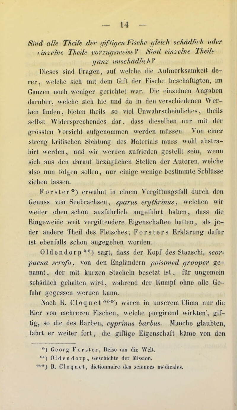 Sind alle Thcile der ffifftficn Fische (jleich schädlich oder einzelne Theile vurzuffswcise? Sind einzelne Theile (fanz unschädlich ? Dieses sind Fragen, auf welche die Aufmerksamkeit de- rer, welche sich mit dem Gift der Fische beschäftigten, im Ganzen noch weniger gerichtet war. Die einzelnen Angaben darüber, welche sich hie und da in den verschiedenen Wer- ken finden, bieten theils so viel Unwahrscheinliches, theils selbst Widersprechendes dar, dass dieselben nur mit der grössten Vorsicht aufgenonniicn werden müssen. Von einer streng kritischen Sichtung des Materials muss wohl abstra- hirt werden, und wir werden zufrieden gestellt sein, wenn sich aus den darauf bezüglichen Stellen der Autoren, welche also nun folgen sollen, nur einige wenige bestimmte Schlüsse ziehen lassen. Forst er*) erwähnt in einem Vergiftungsfall durch den Genuss von Seebrachsen, sparus eryihrinus, welchen wir weiter oben schon ausführhch angeführt haben, dass die Eingeweide weit vergiftendere Eigenschaften hatten, als je- der andere Theil des Fleisches; Forsters Erklärung dafür ist ebenfalls schon angegeben worden. Oldendorp**) sagt, dass der Kopf des Staaschi, scor- paena scrofa, von den Engländern poisoned grooper ge- nannt , der mit kurzen Stacheln besetzt ist, für ungemein schädlich gehalten wird, während der Rumpf ohne alle Ge- fahr gegessen werden kann. Nach H. Cloquet***) wären in unserem Clima nur die Eier von mehreren Fischen, welche purgirend wirkten', gif- tig, so die des Barben, cyprinus barbus. Manche glaubten, fährt er weiter fort, die giftige Eigenschaft käme von den *} Georg Forster, Reise um die Welt. **) Oldendorp, Gescliiclite der Mission. R. Cloquet, diclionnaire des sciences medicales.