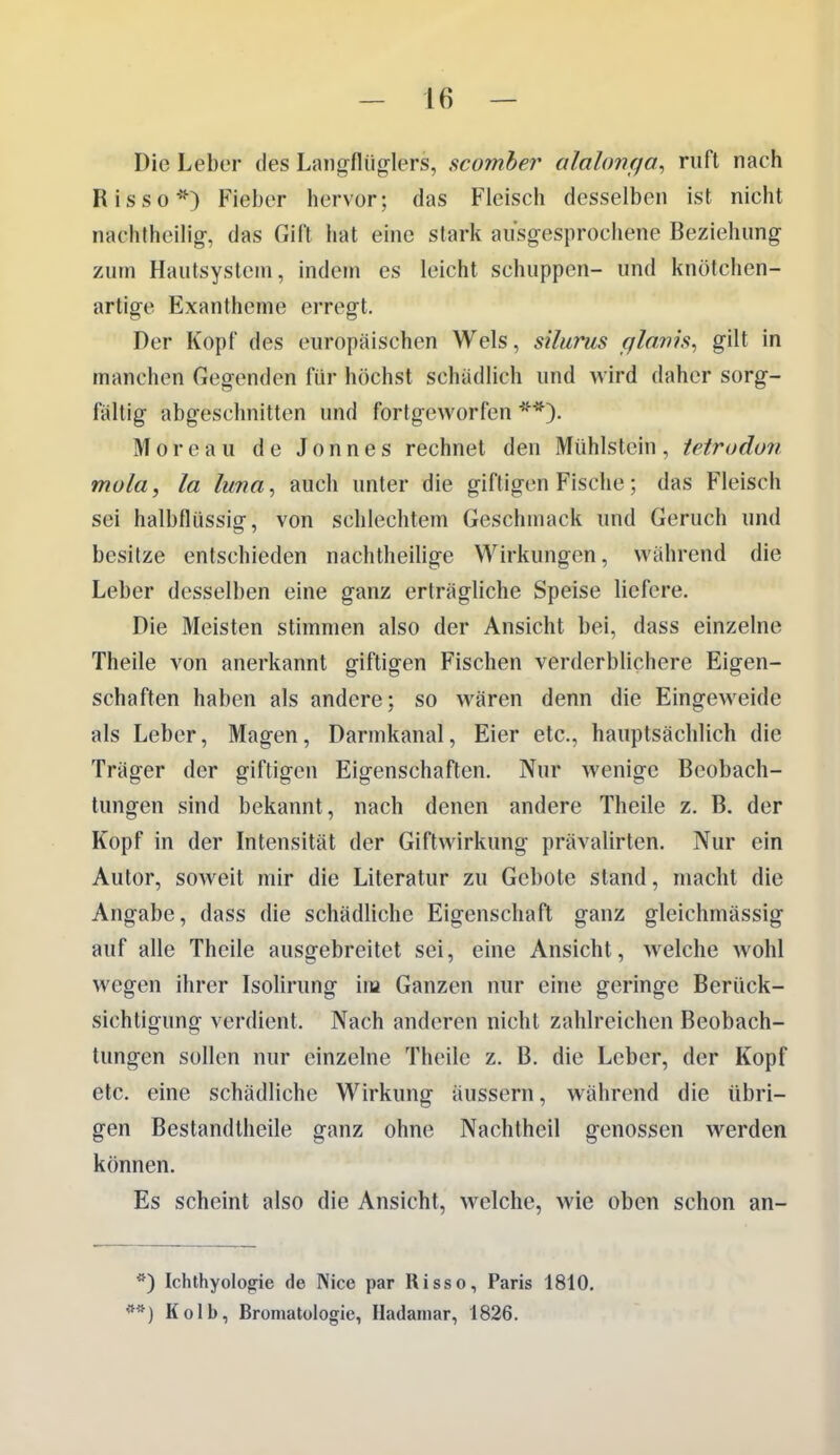 Die Leber des Langflüg-Iers, scomher alahmga, ruft nach Risse*) Fieber hervor; das Fleisch desselben ist nicht nachtheilig-, das Gift hat eine stark ausgesprochene Beziehung zum Hautsystem, indem es leicht schuppen- und knötchen- artige Exantheme erregt. Der Kopf des europäischen Wels, sUurus glanis^ gilt in manchen Gegenden für höchst schädlich und wird daher sorg- fältig abgeschnitten und fortgeworfen **). Moreau de Jonnes rechnet den Mühlstein, tetrudun mola, la lima^ auch unter die giftigen Fische; das Fleisch sei halbflüssig, von schlechtem Geschmack und Geruch und besitze entschieden nachtheilige Wirkungen, während die Leber desselben eine ganz erträgliche Speise liefere. Die Meisten stimmen also der Ansicht bei, dass einzelne Theile von anerkannt giftigen Fischen verderblichere Eigen- schaften haben als andere; so wären denn die Eingeweide als Leber, Magen, Darmkanal, Eier etc., hauptsächlich die Träger der giftigen Eigenschaften. Nur wenige Beobach- tungen sind bekannt, nach denen andere Theile z. B. der Kopf in der Intensität der Giftwirkung prävalirten. Nur ein Autor, soweit mir die Literatur zu Gebote stand, macht die Angabe, dass die schädliche Eigenschaft ganz gleichmässig auf alle Theile ausgebreitet sei, eine Ansicht, w^elche wohl wegen ihrer Isolirung ina Ganzen nur eine geringe Berück- sichtigung verdient. Nach anderen nicht zahlreichen Beobach- tungen sollen nur einzelne Theile z. B. die Leber, der Kopf etc. eine schädliche Wirkung äussern, während die übri- gen Bestandtheile ganz ohne Nachtheil genossen werden können. Es scheint also die Ansicht, welche, wie oben schon an- *) Ichthyolog-ie de Nice par Risso, Paris 1810. *) Kolb, Bromatülogle, Hadamar, 1826.