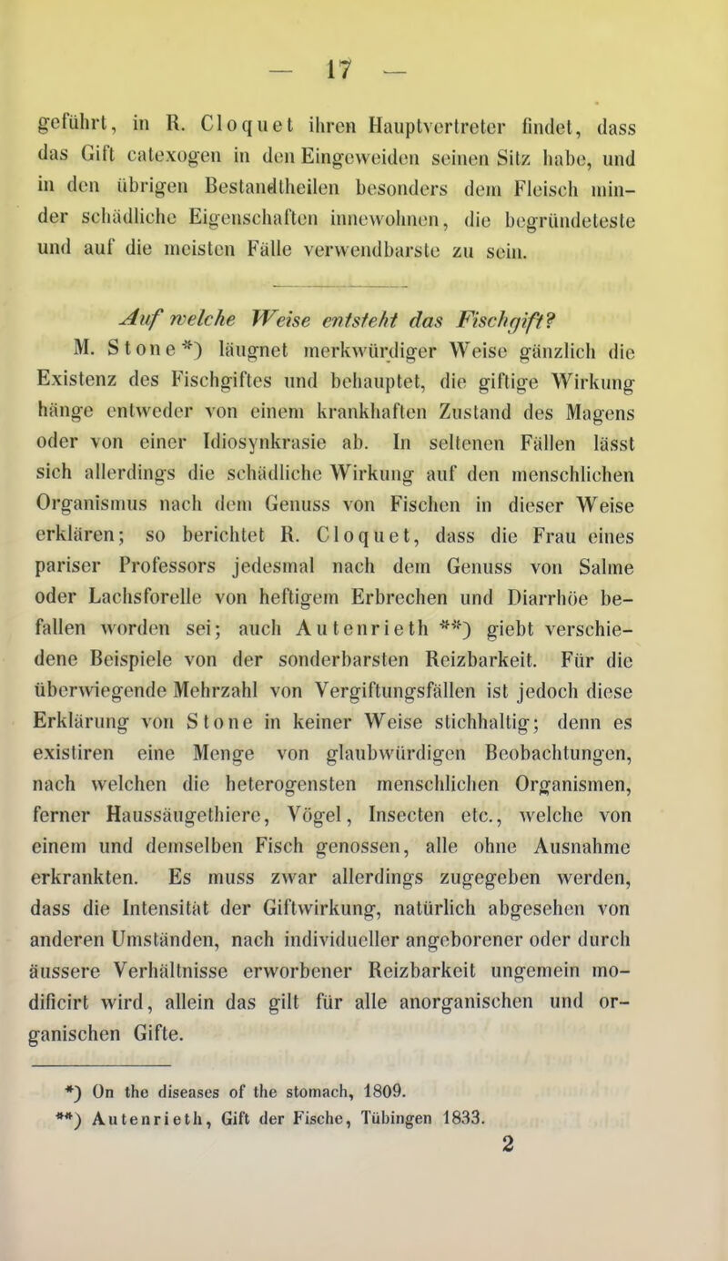 - 17^ - geführt, in R. Cloquet ihren Hauptverlreter findet, dass das Gift catexogen in den Eingeweiden seinen Sitz habe, und in den übrigen Bestandtheilen besonders dem Fleisch min- der schädliche Eigenschaften innewohnen, die begründeteste und auf die meisten Fälle verwendbarste zu sein. Aufweiche Weise entstellt das Fischgift? M. Stone*) läugnet merkwürdiger Weise gänzlich die Existenz des Fischgiftes und behauptet, die giftige Wirkung hänge entweder von einem krankhaften Zustand des Magens oder von einer Idiosynkrasie ab. In seltenen Fällen lässt sich allerdings die schädliche Wirkung auf den menschlichen Organismus nach dem Genuss von Fischen in dieser Weise erklären; so berichtet R. Cloquet, dass die Frau eines pariser Professors jedesmal nach dem Genuss von Salme oder Lachsforelle von heftigem Erbrechen und Diarrhöe be- fallen worden sei; auch Autenrieth *^'') giebt verschie- dene Beispiele von der sonderbarsten Reizbarkeit. Für die tiberwiegende Mehrzahl von Vergiftungsfällen ist jedoch diese Erklärung von Stone in keiner Weise stichhaltig; denn es existiren eine Menge von glaubwürdigen Beobachtungen, nach welchen die heterogensten menschlichen Organismen, ferner Haussäugethiere, Vögel, Insecten etc., welche von einem und demselben Fisch genossen, alle ohne Ausnahme erkrankten. Es muss zwar allerdings zugegeben werden, dass die Intensität der Giftwirkung, natürlich abgesehen von anderen Umständen, nach individueller angeborener oder durch äussere Verhältnisse erworbener Reizbarkeit ungemein mo- dificirt wird, allein das gilt für alle anorganischen und or- ganischen Gifte. *) On the diseases of tlie stomach, 1809. **) Autenrieth, Gift der Fisctie, Tübingen 1833. 2