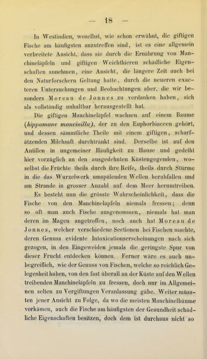 In Wpstindien, woselbst, wie schon erwähnt, die giftigen Fische am häutigsten anzutreffen sind, ist es eine allgemein verbreitete Ansicht, dass sie durch die Ernährung von Man- chineläpfeln und giftigen Weichthieren schädliche Eigen- schaften annehmen, eine Ansicht, die längere Zeit auch bei den Naturforschern Geltung hatte, durch die neueren exac- teren Untersuchungen und Beobachtungen aber, die wir be- sonders M 0 r e a u d e J o n n e s zu verdanken haben, sich als vollständig unhaltbar herausgestellt hat. Die giftigen Manchineläpfel wachsen auf einem Baume {hippumanc manchnlla), der zu den Euphorbiaceen gehört, und dessen sännntliche Theile mit einem giftigen, scharf- ätzenden Milchsaft durchtränkt sind. Derselbe ist auf den Antillen in ungemeiner Häuügkeit zu Hause und gedeiht hier vorzüglich an den ausgedehnten Küstengegenden, wo- selbst die Früchte theils durch ihre Reife, theils durch Stürme in die das Wurzelvverk umspülenden Wellen herabfallen und am Strande in grosser Anzahl auf dem Meer herumtreiben. Es besteht nun die grösste Wahrscheinlichkeit, dass die Fische von den Manchineläpfeln niemals fressen; denn so oft man auch Fische ausgenonnnen, niemals hat man deren im Magen angetroffen, noch auch hat Moreau de Jonnes, welcher verschiedene Sectionen bei Fischen machte, deren Genuss evidente Intoxicationscrscheinungen nach sich gezogen, in den Eingeweiden jemals die geringste Spur von dieser Frucht entdecken können. Ferner wäre es auch un- begreiflich, wie der Genuss von Fischen, welche so reichlich Ge- legenheit haben, von den fast überall an der Küste auf den Wellen treibenden Manchineläpfeln zu fressen, doch nur im Allgemei- nen selten zu Vergiftungen Veranlassung gäbe. Weiter müss- ten jener Ansicht zu Folge, da wo die meisten Manchinelbäume vorkämen, auch die Fische am häufigsten der Gesundheit schäd- liche Eigenschaften besitzen, doch dem ist durchaus nicht so