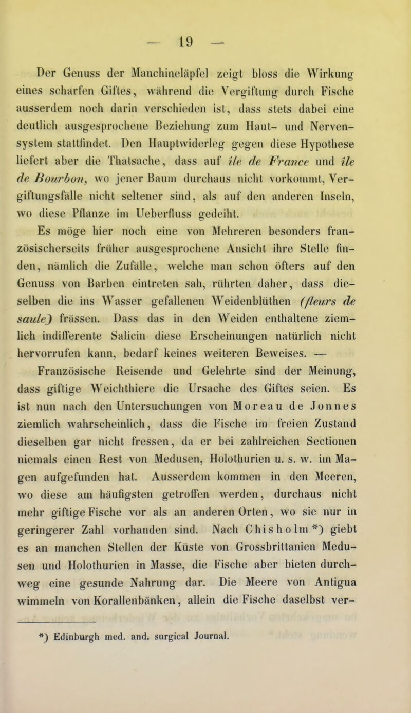 Der Genuss der Manchinoläpfel zeigt bloss die Wirkung eines scharfen Giftes, wahrend die Vergiftung durch Fische ausserdem noch darin verschieden ist, dass stets dabei eine deutlich ausgesprochene Beziehung zum Haut- und Nerven- system stattfindet. Den Hauptwiderleg gegen diese Hypothese liefert aber die Thalsache, dass auf Ue de France und ile de Büurbon, wo jener Baum durchaus nicht vorkonnnt, Ver- giftungsfälle nicht seltener sind, als auf den anderen Inseln, wo diese Pflanze im Ueberfluss gedeiht. Es möge hier noch eine von Mehreren besonders fran- zösischerseits früher ausgesprochene Ansicht ihre Stelle fin- den, nämlich die Zufälle, welche man schon öfters auf den Genuss von Barben eintreten sah, ridirten daher, dass die- selben die ins Wasser gefallenen Weidenblüthen (fleurs de saulej frässen. Dass das in den Weiden enthaltene ziem- lich indilTerente Salicin diese Erscheinungen natürlich nicht hervorrufen kann, bedarf keines weiteren Beweises. — Französische Reisende und Gelehrte sind der Meinung, dass giftige Weichthiere die Ursache des Giftes seien. Es ist nun nach den Untersuchungen von Moreau de Jonnes ziemlich wahrscheinlich, dass die Fische im freien Zustand dieselben gar nicht fressen, da er bei zahlreichen Sectionen niemals einen Rest von Medusen, Holothurien u. s. w. im Ma- gen aufgefunden hat. Ausserdem kommen in den Meeren, wo diese am häufigsten getroffen werden, durchaus nicht mehr giftige Fische vor als an anderen Orlen, wo sie nur in geringerer Zahl vorhanden sind. Nach Chisholm^O gi^bt es an manchen Stellen der Küste von Grossbrittanien Medu- sen und Holothurien in Masse, die Fische aber bieten durch- weg eine gesunde Nahrung dar. Die Meere von Antigua wimmeln von Korallenbänken, allein die Fische daselbst ver- *) Edinburgh med. and. surgical Journal.