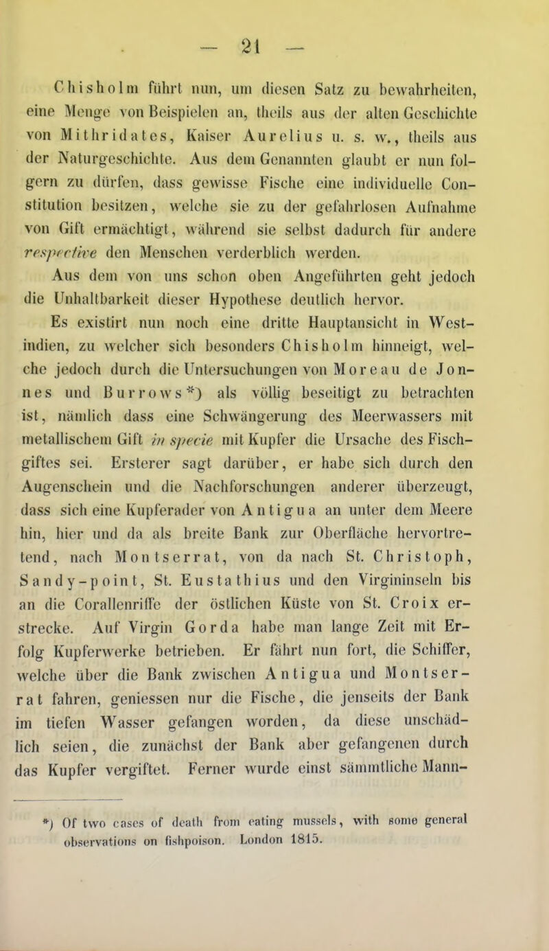 Chisholm führt nun, um diesen Satz zu bewahrheiten, eine Menge von Beispielen an, Iheils aus (hr allen Geschichte von Mithridates, Kaiser Aurelius u. s. w., theils aus der Naturg-eschichte. Aus dem Genannten glaubt er nun fol- gern zu dürfen, dass gewisse Fische eine individuelle Con- stitution besitzen, welche sie zu der gefahrlosen Aufnahme von Gift ermächtigt, wahrend sie selbst dadurch für andere resptclive den Menschen verderblich werden. Aus dem von uns schon oben Angeführten geht jedoch die Unhaltbarkeit dieser Hypothese deutlich hervor. Es existirt nun noch eine dritte Hauptansicht in West- indien, zu welcher sich besonders Chisholm hinneigt, wel- che jedoch durch die Untersuchungen von Moreau de Jon- nes und ßurrows*) als völlig beseitigt zu betrachten ist, nämlich dass eine Schwängerung des Meerwassers mit metallischem Gift in sj/ecie niit Kupfer die Ursache des Fisch- giftes sei. Ersterer sagt darüber, er habe sich durch den Augenschein und die Nachforschungen anderer überzeugt, dass sich eine Kupferader von Antigua an unter dem Meere hin, hier und da als breite Bank zur Oberfläche hervortre- tend , nach Montserrat, von da nach St. Christoph, S a n d y - p 0 in t, St. E u s t a t h i u s und den Virgininseln bis an die CorallenrilFe der östlichen Küste von St. Croix er- strecke. Auf Virgin Gorda habe man lange Zeit mit Er- folg Kupferwerke betrieben. Er fährt nun fort, die Schiffer, welche über die Bank zwischen Antigua und Montser- rat fahren, gemessen nur die Fische, die jenseits der Bank im tiefen Wasser gefangen worden, da diese unschäd- lich seien, die zunächst der Bank aber gefangenen durch das Kupfer vergiftet. Ferner wurde einst sämmtlichc Mann- *■) Of two cnses of (loath from eating mussols, with ßoine general übservations on (ishpoison. London 1815.