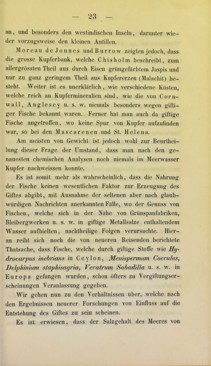 an, und besonders den westindischen Inseln, darunter wie- der vorzugsweise den kleinen Antillen. Moreau deJonnes und B u r r o w zeigten jedoch, dass die grosse Kupferbank, welche Chisholm beschreibt, zum allergrössten Theil aus durch Eisen grüngefarbtem Jaspis und nur zu ganz geringem Theil aus Kupfererzen (Malachit) be- steht. Weiter ist es unerklärlich , wie verschiedene Küsten, welche reich an Kupfermineralien sind, wie die von Corn- wall, Anglesey u. s. w. niemals besonders wegen gifti- ger Fische bekannt waren. Ferner hat man auch da giftige Fische angetroffen, wo keine Spur von Kupfer aufzufinden war, so bei den Mascarenen und St. Helena. Am meisten von Gewicht ist jedoch wohl zur Beurthei- lung dieser Frage der Umstand, dass man nach den ge- nauesten chemischen Analysen noch niemals im Meerwasser Kupfer nachweissen konnte. Es ist somit mehr als wahrscheinlich, dass die Nahrung der Fische keinen wesentlichen Faktor zur Erzeugung des Giftes abgibt, mit Ausnahme der seltenen aber nach glaub- würdigen Nachrichten anerkannten Fälle, wo der Genuss von Fischen, welche sich in der Nähe von Grünspanfabriken, Bleibergwerken u. s. w. in giftige Metallsalze enthaltendem Wasser aufhielten, nachtheilige Folgen verursachte. Hier- an reiht sich noch die von neueren Reisenden berichtete Thatsache, dass Fische, welche durch giftige Stoffe wie Hy- drocarpus inebrians in Ceylon, Menispermum Cocculus, Delphiniam staphisnfjria, Veratrum Sabadilla u. s. w. in Europa gefangen wurden, schon öfters zu Vergiftungser- scheinungen Veranlassung gegeben. Wir gehen nun zu den Verhältnissen über, welche nach den Ergebnissen neuerer Forschungen von Einfluss auf die Entstehung des Giftes zu sein scheinen. Es ist erwiesen, dass der Salzgehalt des Meeres von