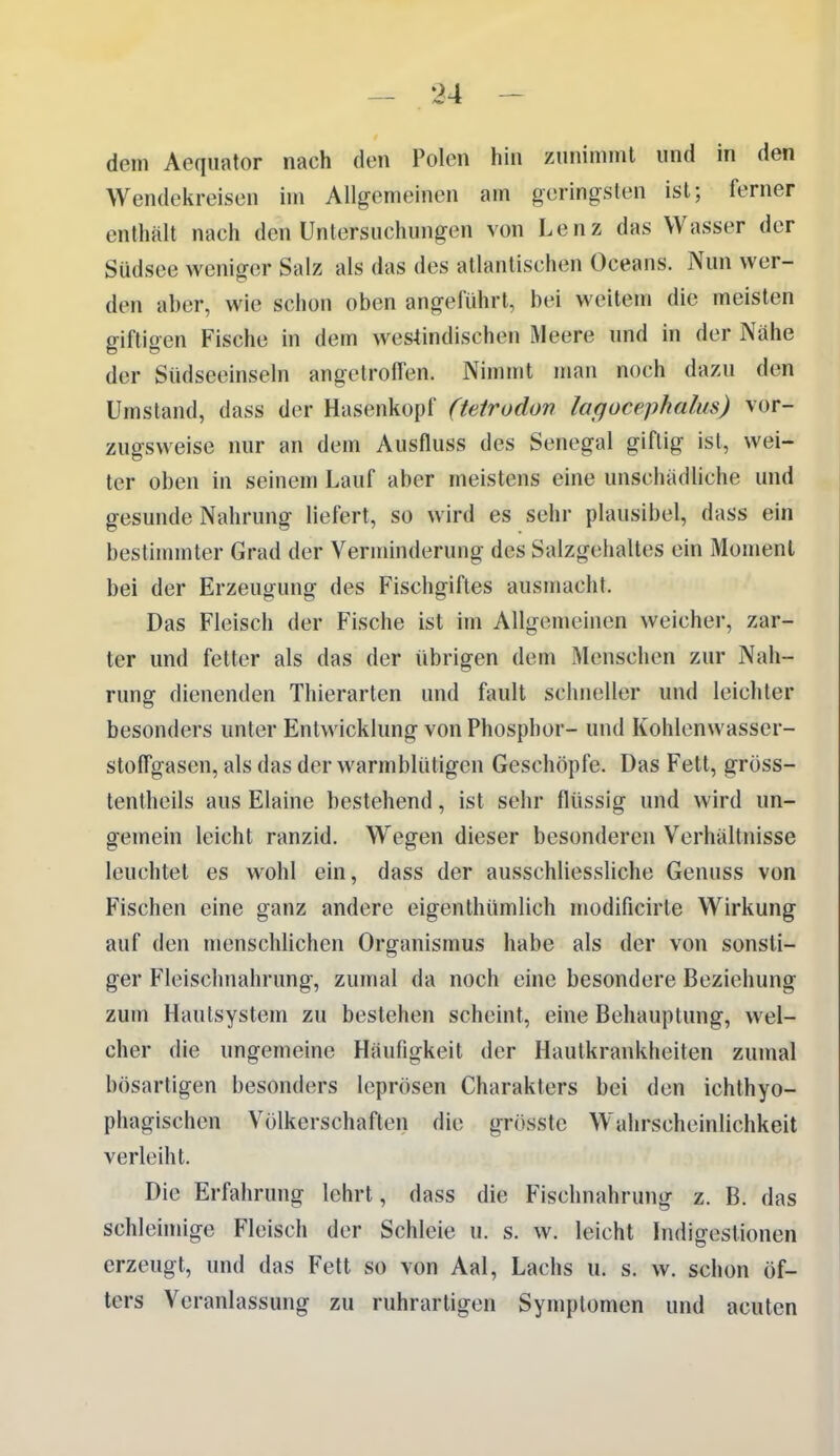 dem Aeqiiator nach den Polen hin zmiiminl und in den Wendekreisen im Allgemeinen am geringsten ist; ferner enthält nach den Untersuchungen von Lenz das Wasser der Südsee weniger Salz als das des atlantischen Oceans. Nun wer- den aber, wie schon oben angeluhrt, bei weitem die meisten giftigen Fische in dem westindischen Meere und in der Nahe der Südseeinseln angetroffen. Nimmt man noch dazu den Umstand, dass der Hasenkopf (teirodon lagocephalus) vor- zugsweise nur an dem Ausfluss des Senegal giftig ist, wei- ter oben in seinem Lauf aber meistens eine unschädliche und gesunde Nahrung liefert, so wird es sehr plausibel, dass ein bestimmter Grad der Verminderung des Salzgehaltes ein Moment bei der Erzeugung des Fischgiftes ausmacht. Das Fleisch der Fische ist im Allgemeinen weicher, zar- ter und fetter als das der übrigen dem Menschen zur Nah- rung dienenden Thierarten und fault schneller und leichter besonders unter Entwicklung von Phosphor- und Kohlenwasser- stolFgasen, als das der warmblütigen Geschöpfe. Das Fett, gröss- tentheils aus Elaine bestehend, ist sehr flüssig und wird un- gemein leicht ranzid. Wegen dieser besonderen Verhältnisse leuchtet es wohl ein, dass der ausschliessliche Genuss von Fischen eine ganz andere eigenthümlich modificirte Wirkung auf den menschlichen Organismus habe als der von sonsti- ger Fleischnahrung, zumal da noch eine besondere Beziehung zum Haulsystem zu bestehen scheint, eine Behauptung, wel- cher die ungemeine Häufigkeit der Hautkrankheiten zumal bösartigen besonders leprösen Charakters bei den ichthyo- phagischen Völkerschaften die grösste Wahrscheinlichkeit verleiht. Die Erfahrung lehrt, dass die Fischnahrung z. B. das schleimige Fleisch der Schleie u. s. w. leicht Indigestionen erzeugt, und das Fett so von Aal, Lachs u. s. w. schon öf- ters Veranlassung zu ruhrarligen Symptomen und acuten