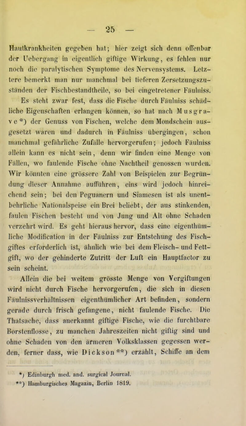 Hautkrankheiten gegeben hat; hier zeigt sich denn olTenbar der Uebergang in eigentlich giftige Wirkung, es fehlen nur noch die paralytischen Symptome des Nervensystems. Letz- tere bemerkt man nur manchmal bei tieferen Zersetzungszu- ständen der Fischbestandtheile, so bei eingetretener Fäuliiiss. Es steht zwar fest, dass die Fische durch Fäulniss schäd- liche Eigenschaften erlangen können, so hat nach M u s g r a- V e *) der Genuss von Fischen, welche dem Mondschein aus- gesetzt waren und dadurch in Fäulniss übergingen, schon nuuichmal gefiihrliche Zufiille hervorgerufen; jedoch Fäulniss allein kann es nicht sein, denn wir finden eine Menge von Fällen, wo faulende Fische ohne Nachtheil genossen wurden. Wir könnten eine grössere Zahl von Beispielen zur Begrün- dung dieser Annahme aufführen, eins wird jedoch hinrei- chend sein; bei den Peguanern und Siamcsen ist als unent- behrliche Nationalspeise ein Brei beliebt, der aus stinkenden, faulen Fischen besteht und von Jung und Alt ohne Schaden verzehrt wird. Es geht hieraus hervor, dass eine eigenthüm- liche Modification in der Fäulniss zur Entstehung des Fisch- giftes erforderlich ist, ähnlich wie bei dem Fleisch- und Fett- gift, wo der gehinderte Zutritt der Luft ein Hauptfactor zu sein scheint. Allein die bei weitem grösste Menge von Vergiftungen wird nicht durch Fische hervorgerufen, die sich in diesen Fäulnissverhältnissen eigenthümlicher Art befinden, sondern gerade durch frisch gefangene, nicht faulende Fische. Die Thatsache, dass anerkannt giftige Fische, wie die furchtbare Borstenflosse, zu manchen Jahreszeiten nicht giftig sind und ohne Schaden von den ärmeren Volksklassen gegessen wer- den, ferner dass, wie Dickson''^0 erzählt, Schiffe an dem *) Edinburgh med. and. surgical Journal. **) Haniburgisches Magazin, Berlin 1819.