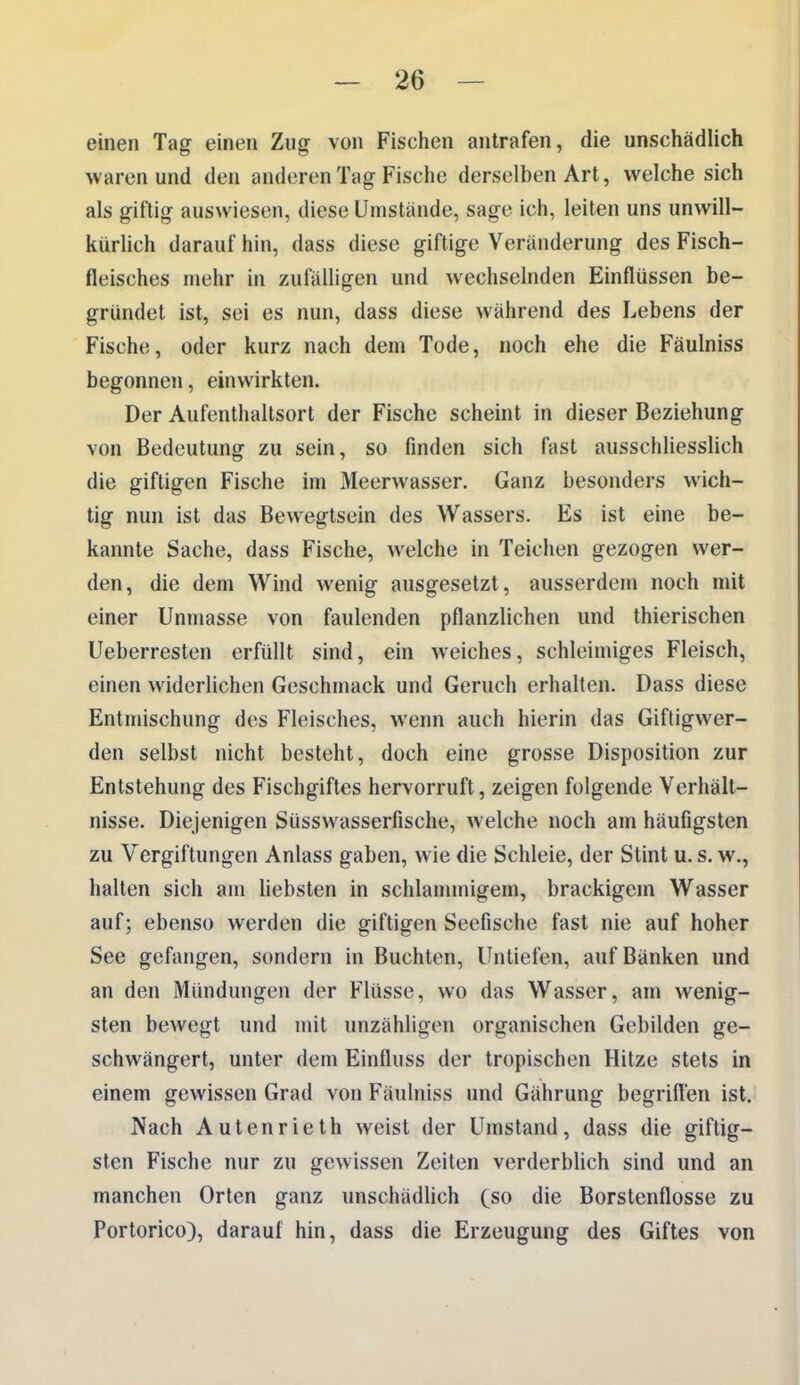 einen Tag einen Zug von Fischen antrafen, die unschädlich waren und den anderen Tag Fische derselben Art, welche sich als giftig auswiesen, diese Umstände, sage ich, leiten uns unwill- kürlich darauf hin, dass diese giftige Veränderung des Fisch- fleisches mehr in zufälligen und wechselnden Einflüssen be- gründet ist, sei es nun, dass diese während des Lebens der Fische, oder kurz nach dem Tode, noch ehe die Fäulniss begonnen, einwirkten. Der Aufenthaltsort der Fische scheint in dieser Beziehung von Bedeutung zu sein, so finden sich fast ausschliesslich die giftigen Fische im Meerwasser. Ganz besonders wich- tig nun ist das Bewegtsein des Wassers. Es ist eine be- kannte Sache, dass Fische, welche in Teichen gezogen wer- den, die dem Wind wenig ausgesetzt, ausserdem noch mit einer Unmasse von faulenden pflanzlichen und thierischen Ueberresten erfüllt sind, ein weiches, schleimiges Fleisch, einen widerlichen Geschmack und Geruch erhalten. Dass diese Entmischung des Fleisches, wenn auch hierin das Gifligwer- den selbst nicht besteht, doch eine grosse Disposition zur Entstehung des Fischgiftes hervorruft, zeigen folgende Verhält- nisse. Diejenigen Süsswasserfische, welche noch am häufigsten zu Vergiftungen Anlass gaben, wie die Schleie, der Stint u.s. w., halten sich am Uebsten in schlanunigem, brackigem Wasser auf; ebenso werden die giftigen Seefische fast nie auf hoher See gefangen, sondern in Buchten, Untiefen, auf Bänken und an den Mündungen der Flüsse, wo das Wasser, am wenig- sten bewegt und mit unzähligen organischen Gebilden ge- schwängert, unter dem Einfluss der tropischen Hitze stets in einem gewissen Grad von Fäulniss und Gährung begrift'en ist. Nach Autenrieth weist der Umstand, dass die giftig- sten Fische nur zu gewissen Zeiten verderblich sind und an manchen Orten ganz unschädlich (so die Borstenflosse zu Portorico), darauf hin, dass die Erzeugung des Giftes von