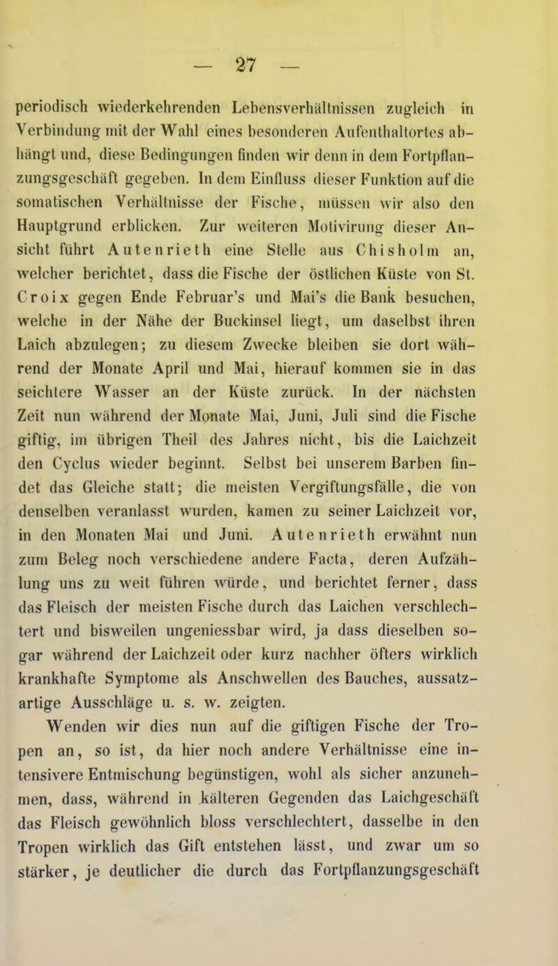 periodisch wiederkehrenden Lebensverhältnissen zugleich in Verbindung mit der Wahl eines besonderen Aufenthaltortes ab- hängt und, diese Bedingungen finden wir denn in dem Forlpflan- zungsgeschäft gegeben. In dem Einfluss dieser Funktion auf die somatischen Verhältnisse der Fische, müssen wir also den Hauptgrund erblicken. Zur weiteren Motiviruiig dieser An- sicht führt AUtenrieth eine Stelle aus Chisholm an, welcher berichtet, dass die Fische der östUchen Küste von St. C r 0 i X gegen Ende Februar's und Mai's die Bank besuchen, welche in der Nähe der Buckinsel liegt, um daselbst ihren Laich abzulegen; zu diesem Zwecke bleiben sie dort wäh- rend der Monate April und Mai, hierauf kommen sie in das seichtere Wasser an der Küste zurück. In der nächsten Zeit nun während der Monate Mai, Juni, Juli sind die Fische giftig, im übrigen Thcil des Jahres nicht, bis die Laichzeit den Cyclus wieder beginnt. Selbst bei unserem Barben fin- det das Gleiche statt; die meisten Vergiftungsfälle, die von denselben veranlasst wurden, kamen zu seiner Laichzeit vor, in den Monaten Mai und Juni. Autenrieth erwähnt nun zum Beleg noch verschiedene andere Facta, deren Aufzäh- lung uns zu weit führen würde, und berichtet ferner, dass das Fleisch der meisten Fische durch das Laichen verschlech- tert und bisweilen ungeniessbar wird, ja dass dieselben so- gar während der Laichzeit oder kurz nachher öfters wirklich krankhafte Symptome als Anschwellen des Bauches, aussatz- artige Ausschläge u. s. w. zeigten. Wenden wir dies nun auf die giftigen Fische der Tro- pen an, so ist, da hier noch andere Verhältnisse eine in- tensivere Entmischung begünstigen, wohl als sicher anzuneh- men, dass, während in kälteren Gegenden das Laichgeschäft das Fleisch gewöhnlich bloss verschlechtert, dasselbe in den Tropen wirklich das Gift entstehen lässt, und zwar um so stärker, je deutlicher die durch das Fortpflanzungsgeschäft