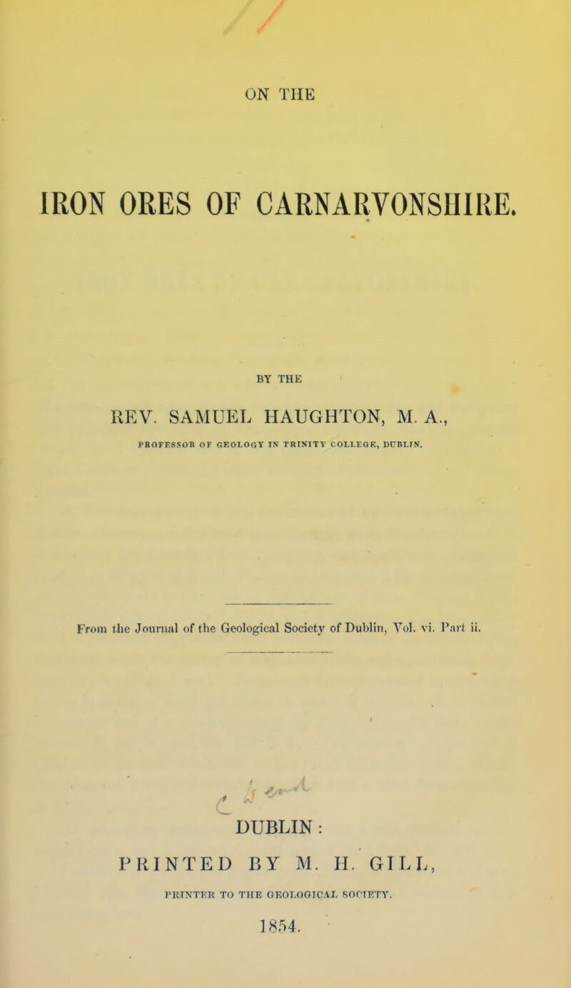 ON THE IRON ORES OF CARNARVONSniRE. BY THE REV. SAMUEL HAUGHTON, M. A., PBOFESSOK OF OEOI-OGT IN TRINITY COLI-EOK, DOBI.IN. From the Journal of the Geological Society of Dublin, A'^ol. vi. Pa) ( ii. c ■■ ' DUBLIN : PRINTED BY M. H. GILL, PRTNTKK TO THE GKOI.OOTCAI. fiOflKTY. ] 854.