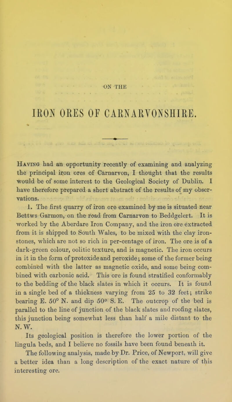 IRON ORES OF CARNARYONSHIRE. Having had an opportunity recently of examining and analyzing the principal iron ores of Carnarvon, I thought that the results would be of some interest to the Geological Society of Dublin. I have therefore prepared a short abstract of the results of my obser- vations. 1. The first quarry of iron ore examined by me is situated near Bettws Garmon, on the road from Carnarvon to Beddgelert. It is Avorked by the Aberdare Iron Company, and the iron ore extracted from it is shipped to South Wales, to be mixed with the clay iron- stones, which are not so rich in per-centage of iron. The ore is of a dark-green colour, oolitic texture, and is magnetic. The iron occurs in it in the form of protoxide and peroxide; some of the former being combined with the latter as magnetic oxide, and some being com- bined with carbonic acid. This ore is found stratified conformably to the bedding of the black slates in which it occurs. It is found in a single bed of a thickness varying from 25 to 32 feet; strike bearing E. 50° N. and dip 50° S. E. The outcrop of the bed is parallel to the line of junction of the black slates and roofing slates, this junction being somewhat less than half a mile distant to the N.W. Its geological position is therefore the lower portion of the lingula beds, and I believe no fossils have been found beneath it. The following analysis, made by Dr. Price, of Newport, will give a better idea than a long description of the exact nature of this interesting ore.