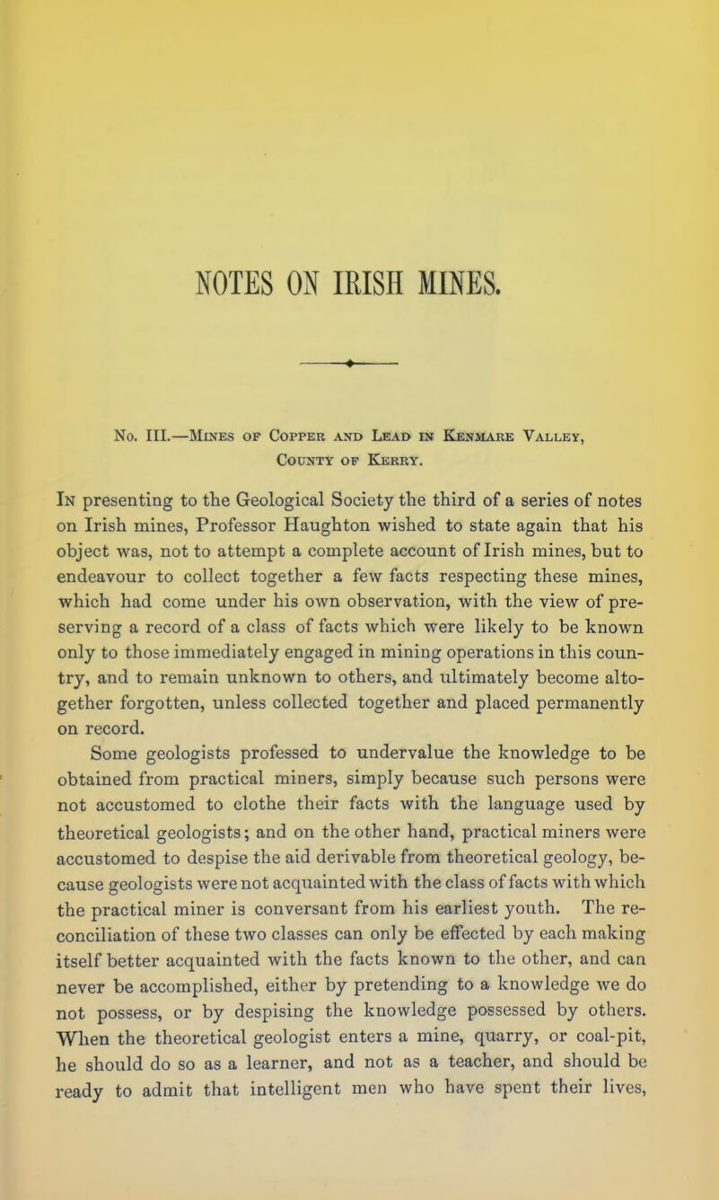 ♦ No. III.—Mines of Copper and Lead in Kenmare Valley, County of Kerry. In presenting to the Geological Society the third of a series of notes on Irish mines, Professor Haughton wished to state again that his object was, not to attempt a complete account of Irish mines, but to endeavour to collect together a few facts respecting these mines, which had come under his own observation, with the view of pre- serving a record of a class of facts which were likely to be known only to those immediately engaged in mining operations in this coun- try, and to remain unknown to others, and ultimately become alto- gether forgotten, unless collected together and placed permanently on record. Some geologists professed to undervalue the knowledge to be obtained from practical miners, simply because such persons were not accustomed to clothe their facts with the language used by theoretical geologists; and on the other hand, practical miners were accustomed to despise the aid derivable from theoretical geology, be- cause geologists were not acquainted with the class of facts with which the practical miner is conversant from his earliest youth. The re- conciliation of these two classes can only be effected by each making itself better acquainted with the facts known to the other, and can never be accomplished, either by pretending to a knowledge we do not possess, or by despising the knowledge possessed by others. When the theoretical geologist enters a mine, quarry, or coal-pit, he should do so as a learner, and not as a teacher, and should be ready to admit that intelligent men who have spent their lives,