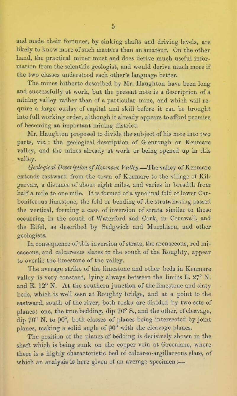 and made their fortunes, by sinking shafts and driving levels, are likely to know more of such matters than an amateur. On the other hand, the practical miner must and does derive much useful infor- mation from the scientific geologist, and would derive much more if the two classes understood each other's language better. The mines hitherto described by Mr. Haughton have been long and successfully at work, but the present note is a description of a mining valley rather than of a particular mine, and which will re- quire a large outlay of capital and skill before it can be brought into full working order, although it already appears to afford promise of becoming an important mining district. Mr. Haughton proposed to divide the subject of his note into two parts, viz.: the geological description of Glenrough or Kenmare valley, and the mines already at work or being opened up in this valley. Geological Description of Kenmare Valley.—The valley of Kenmare extends eastward from the town of Kenmare to the village of Kil- garvan, a distance of about eight miles, and varies in breadth from half a mile to one mile. It is formed of a synclinal fold of lower Car- boniferous limestone, the fold or bending of the strata having passed the vertical, forming a case of inversion of strata similar to those occurring in the south of Waterford and Cork, in Cornwall, and the Eifel, as described by Sedgwick and Murchison, and other geologists. In consequence of this inversion of strata, the arenaceous, red mi- caceous, and calcareous slates to the south of the Rough ty, appear to overlie the limestone of the valley. The average strike of the limestone and other beds in Kenmare valley is very constant, lying always between the limits E. 27° N. and E. 12° N. At the southern junction of the limestone and slaty beds, which is well seen at Roughty bridge, and at a point to the eastward, south of the river, both rocks are divided by two sets of planes: one, the true bedding, dip 70° S., and the other, of cleavage, dip 70° N. to 90°, both classes of planes being intersected by joint planes, making a solid angle of 90° with the cleavage planes. The position of the planes of bedding is decisively shown in the shaft which is being sunk on the copper vein at Greenlane, where there is a highly characteristic bed of calcareo-argillaceous slate, of which an analysis is here given of an average specimen:—