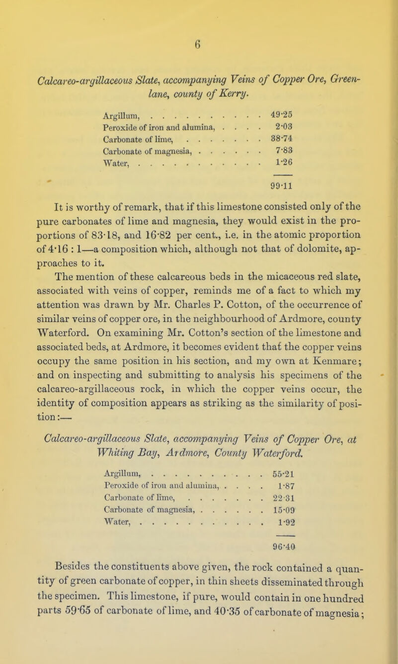 Ccdcareo-argillaceous Slate, accompanying Veins of Copper Ore, Green- lane, county of Kerry. Argillum, 49-25 Peroxide of iron and alumina, .... 2-03 Carbonate of lime, 38-74 Carbonate of magnesia, 7-83 Water, 1*26 99-11 It is worthy of remark, that if this limestone consisted only of the pure carbonates of lime and magnesia, they would exist in the pro- portions of 83-18, and 16-82 per cent., i.e. in the atomic proportion of 4*16 :1—a composition which, although not that of dolomite, ap- proaches to it. The mention of these calcareous beds in the micaceous red slate, associated with veins of copper, reminds me of a fact to which my attention was drawn by Mr. Charles P. Cotton, of the occurrence of similar veins of copper ore, in the neighbourhood of Ardmore, county Waterford. On examining Mr. Cotton's section of the limestone and associated beds, at Ardmore, it becomes evident thaf the copper veins occupy the same position in his section, and my own at Kenmare; and on inspecting and submitting to analysis his specimens of the calcareo-argillaceous rock, in which the copper veins occur, the identity of composition appears as striking as the similarity of posi- tion :— Calcareo-argillaceous Slate, accompanying Veins of Copper Ore, at Whiting Bay, Ardmore, County Waterford. Argillum, 55-21 Peroxide of iron and alumina, .... 1-87 Carbonate of lime, 22 31 Carbonate of magnesia, 15-09 Water, 1-92 96-40 Besides the constituents above given, the rock contained a quan- tity of green carbonate of copper, in thin sheets disseminated through the specimen. This limestone, if pure, would contain in one hundred parts 59*65 of carbonate of lime, and 40-35 of carbonate of magnesia;