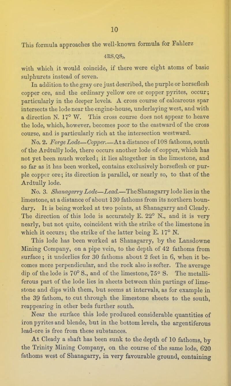 This formula approaches the well-known formula for Fahlerz 4RS,QS3, with which it would coincide, if there were eight atoms of basic sulphurets instead of seven. In addition to the gray ore just described, the purple or horseflesh copper ore, and the ordinary yellow ore or copper pyrites, occur; particularly in the deeper levels. A cross course of calcareous spar intersects the lode near the engine-house, underlaying west, and with a direction N. 17° W. This cross course does not appear to heave the lode, which, however, becomes poor to the eastward of the cross course, and is particularly rich at the intersection westward. No. 2. Forge Lode—Copper.—At a distance of 108 fathoms, south of the Ardtully lode, there occurs another lode of copper, which has not yet been much worked; it lies altogether in the limestone, and so far as it has been worked, contains exclusively horseflesh or pur- ple copper ore; its direction is parallel, or nearly so, to that of the Ardtully lode. No. 3. Shanagarry Lode—Lead.—The Shanagarry lode lies in the limestone, at a distance of about 130 fathoms from its northern boun- dary. It is being worked at two points, at Shanagarry and Cleady. The direction of this lode is accurately E. 22° N., and it is very nearly, but not quite, coincident with the strike of the limestone in which it occurs; the strike of the latter being E. 17° N. This lode has been worked at Shanagarry, by the Lansdowne Mining Company, on a pipe vein, to the depth of 42 fathoms from surface; it underlies for 30 fathoms about 2 feet in 6, when it be- comes more perpendicular, and the rock also is softer. The average dip of the lode is 70° S., and of the limestone, 75° S. The metalli- ferous part of the lode lies in sheets between thin partings of lime- stone and dips with them, but seems at intervals, as for example in the 39 fathom, to cut through the limestone sheets to the south, reappearing in other beds further south. Near the surface this lode produced considerable quantities of iron pyrites and blende, but in the bottom levels, the argentiferous lead-ore is free from these substances. At Cleady a shaft has been sunk to the depth of 10 fathoms, by the Trinity Mining Company, on the course of the same lode, 620 fathoms west of Shanagarry, in very favourable ground, containing