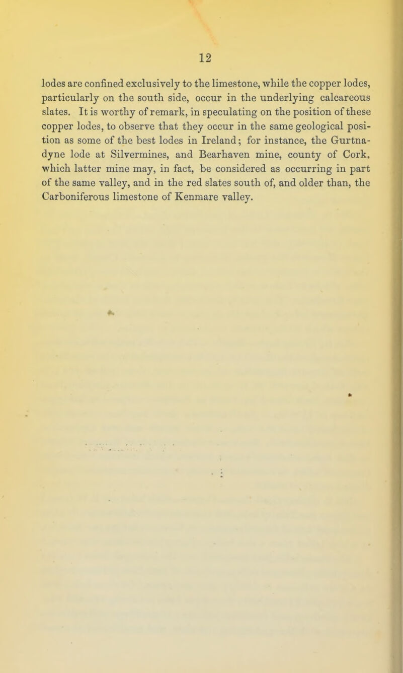 lodes are confined exclusively to the limestone, while the copper lodes, particularly on the south side, occur in the underlying calcareous slates. It is worthy of remark, in speculating on the position of these copper lodes, to observe that they occur in the same geological posi- tion as some of the best lodes in Ireland; for instance, the Gurtna- dyne lode at Silvermines, and Bearhaven mine, county of Cork, which latter mine may, in fact, be considered as occurring in part of the same valley, and in the red slates south of, and older than, the Carboniferous limestone of Kenmare valley.