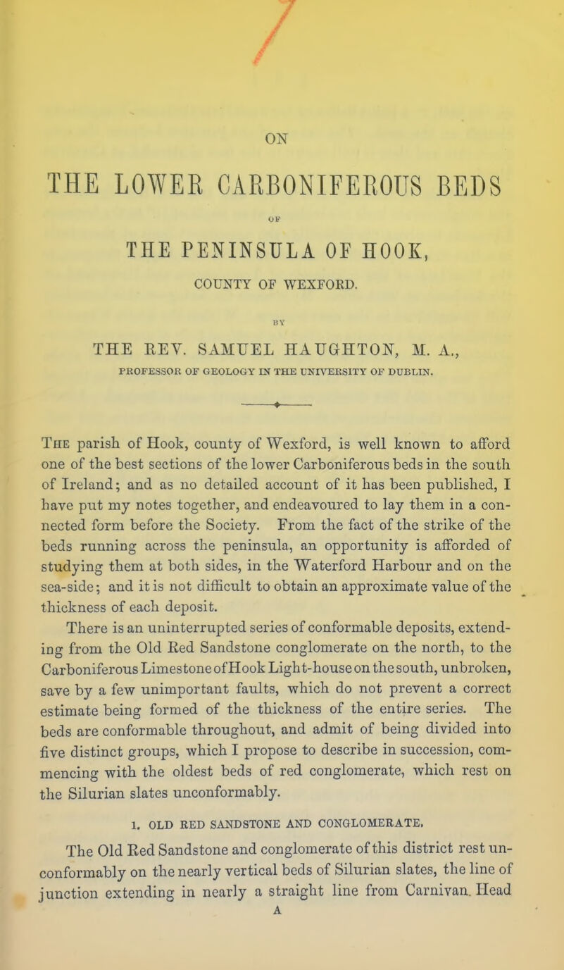 / ON THE LOWER CARBONIFEROUS BEDS THE PENINSULA OF HOOK, COUNTY OF WEXFORD. BY THE REV. SAMUEL HAUGHTON, M. A., PROFESSOK OF GEOLOGY IN THE UNnTEESITY OF DUBLIN. The parish of Hook, county of Wexford, is well known to afford one of the best sections of the lower Carboniferous beds in the south of Ireland; and as no detailed account of it has been published, I have put my notes together, and endeavoured to lay them in a con- nected form before the Society. From the fact of the strike of the beds running across the peninsula, an opportunity is afforded of studying them at both sides, in the Waterford Harbour and on the sea-side; and it is not difficult to obtain an approximate value of the thickness of each deposit. There is an uninterrupted series of conformable deposits, extend- ing from the Old Eed Sandstone conglomerate on the north, to the Carboniferous Limestone of Hook Light-house on the south, unbroken, save by a few unimportant faults, which do not prevent a correct estimate being formed of the thickness of the entire series. The beds are conformable throughout, and admit of being divided into five distinct groups, which I propose to describe in succession, com- mencing with the oldest beds of red conglomerate, which rest on the Silurian slates unconformably. 1. OLD RED SANDSTONE AND CONaLOMERATE. The Old Red Sandstone and conglomerate of this district rest un- conformably on the nearly vertical beds of Silurian slates, the line of junction extending in nearly a straight line from Carnivan. Head A