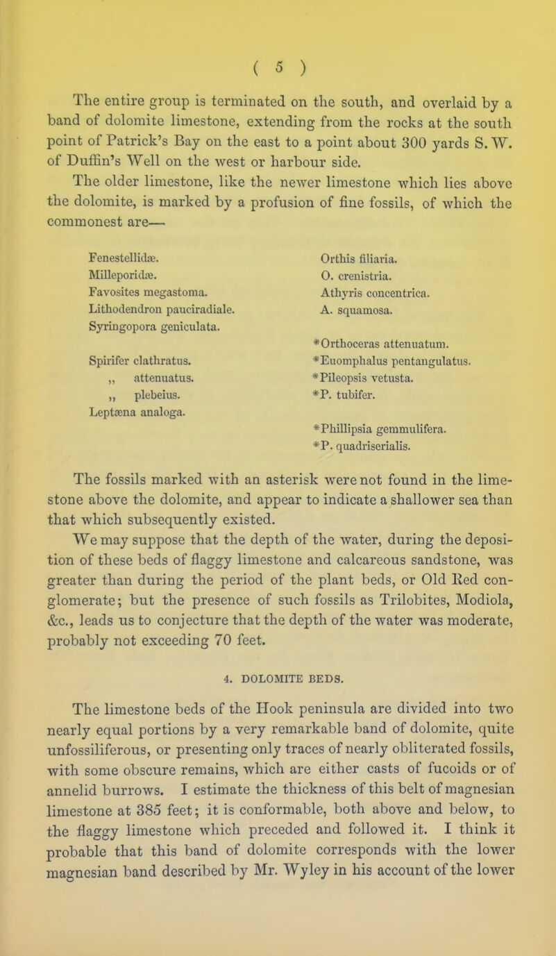 The entire group is terminated on tlie south, and overlaid by a band of dolomite limestone, extending from the rocks at the south point of Patrick's Bay on the east to a point about 300 yards S. W. of Dufiin's Well on the west or harbour side. The older limestone, like the newer limestone which lies above the dolomite, is marked by a profusion of fine fossils, of which the commonest are— Fenestellidre. Milleporidaj. Favosites megastoma. Lithodendron pauciradiale. Syringopora geniculata. Spirifer clathratus. ,, attenuatus. „ plebeius. Lept£ena analoga. Orthis filiaria. 0. crenistiia. Athyris concentrica. A. squamosa. *Orthoceras attenuatiim. *Euomplialus pentangulatiis. *Pileopsis vetusta. *P. tubifer. *Phillipsia gemmulifera. *P. quadriserialis. The fossils marked with an asterisk were not found in the lime- stone above the dolomite, and appear to indicate a shallower sea than that which subsequently existed. We may suppose that the depth of the water, during the deposi- tion of these beds of flaggy limestone and calcareous sandstone, was greater than during the period of the plant beds, or Old Eed con- glomerate; but the presence of such fossils as Trilobites, Modiola., &c,, leads us to conjecture that the depth of the water was moderate, probably not exceeding 70 feet. 4. DOLOMITE BEDS. The limestone beds of the Hook peninsula are divided into two nearly equal portions by a very remarkable band of dolomite, quite unfossiliferous, or presenting only traces of nearly obliterated fossils, with some obscure remains, which are either casts of fucoids or of annelid burrows. I estimate the thickness of this belt of magnesian limestone at 385 feet; it is conformable, both above and below, to the flaggy limestone which preceded and foUoAved it. I think it probable that this band of dolomite corresponds with the lower magnesian band described by Mr. Wyley in his account of the lower