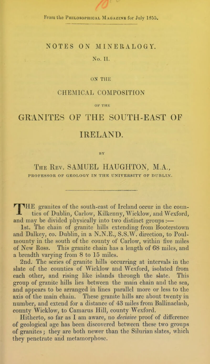 From the Philosophical Magazinb for July 1355. NOTES ON MINERALOGY. No. II. ON THE CHEMICAL COMPOSITION OF THK GRANITES OF THE SOUTH-EAST OF IRELAND. BY The Rev. SAMUEL HAUGHTON, M.A., PROFESSOR OF GEOLOGY IN THE UNIVERSITY OF DUnHN. THE granites of the south-east of Ireland occur in the coun- ties of Dublin^ Carlow, Kilkenny, Wicklow, and Wexford, and may be divided physically into two distinct groups:— 1st. The chain of granite hills extending from Booterstown and Dalkey, co. Dublin, in a N.N.E,, S.S.W. direction, to Poul- mounty in the south of the county of Carlow, within five miles of New Ross. This granite chain has a length of 68 miles, and a breadth varying from 8 to 15 miles. 2nd. The series of granite hills occuri'ing at intervals in the slate of the counties of Wicklovv and Wexford, isolated from each other, and rising like islands through the slate. This group of granite hills lies between the main chain and the sea, and appears to be arranged in lines parallel more or less to the axis of the main chain. These granite hills are about twenty in number, and extend for a distance of 43 miles from Ballinaclash, county Wicklow, to Camarus Hill, county Wexford. Hitherto, so far as I am aware, no decisive proof of difference of geological age has been discovered between these two groups of granites; they are both newer than the Silurian slates, whicli they penetrate and metamorphose.