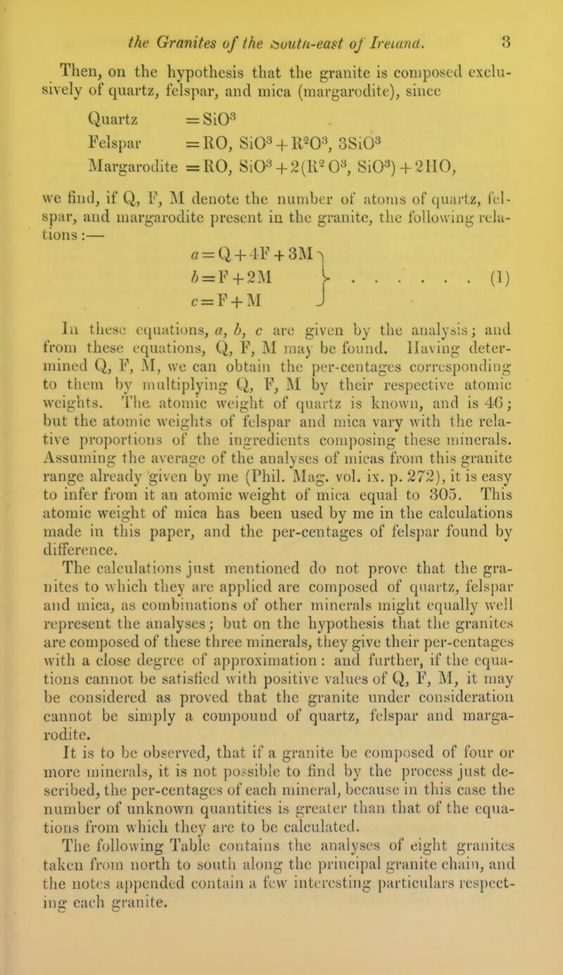 Then, on the hypothesis that the granite is composed exclu- sively of quartz, felspar, and mica (margarodite), since Quartz = ^\0^ Felspar = R0, SiQs + R^O^ SSiO^ Margarodite =:R0, Si03 + 2(K2 0^ SiO^) 4-2110, we find, if Q, F, M denote the number of atoms of quartz, fel- spar, and margarodite present in the granite, the following rela- tions :— o = Q + 4F + 3M^ A = F + 2M I (1) c = F-fM J In these equations, a, h, c are given by the analysis; and from these equations, Q, F, M ma)- be found. Having deter- mined Q, F, M, we can obtain the per-centages corresponding to them by multiplying Q, F, M by their respective atomic weights. Tiie atomic weight of quartz is known, and is 46; but the atomic weights of felspar and mica vary with the rela- tive proportions of the ingredients composing these minerals. Assuming the average of the analyses of micas from this granite range already given by me (Phil. Mag. vol. ix. p. 272), it is easy to infer from it an atomic weight of mica equal to 305. This atomic weight of mica has been used by me in the calculations made in this paper, and the per-centages of felspar found by difference. The calculations just mentioned do not prove that the gra- nites to which they are applied are composed of quartz, felspar and mica, as combinations of other minerals might equally well represent the analyses; but on the hypothesis that the granites are composed of these three minerals, they give their per-centages with a close degree of apj)roximation : and further, if the equa- tions cannoi be satisfied with positive values of Q, F, M, it may be considered as proved that the granite under consideration cannot be simply a compound of quartz, felspar and marga- rodite. It is to be observed, that if a granite be composed of four or more n)inerals, it is not ])o.-sible to find by the process just de- scribed, the per-centages of each mineral, because in this case the number of unknown quantities is greater than that of the equa- tions from which they are to be calculated. The following Table contains the analyses of eight granites taken from north to south along the principal granite chain, and the notes appended contain a few interesting particulars respect- in a: each granite.