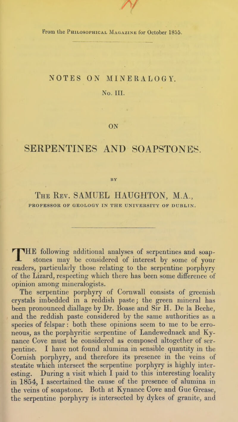 A/ From the Philosophical Maqazink for October 1855. NOTES ON MINERALOGY. No. III. ON SERPENTINES AND SOAPSTONES. BY The Rev. SAMUEL HAUGHTON, M.A., PROFESSOR OF GEOLOGY IN THE UNIVERSITY OF DUBLIN. THE following additional analyses of serpentines and soap- stones may be considered of interest by some of your readers, particularly those relating to the serpentine porphyry of the Lizard, respecting which there has been some difi'erence of opinion among mineralogists. The serpentine porphyry of Cornwall consists of greenish crystals imbedded in a reddish paste; the green mineral has been pronounced diallage by Dr. J3oase and Sir H. De la Beche, and the reddish paste considered by the same authorities as a species of felspar: both these opinions seem to me to be erro- neous, as the porphyritic serpentine of Landewednack and Ky- nance Cove must be considered as composed altogether of ser- pentine. I have not found alumina in sensible quantity in the Cornish porphyry, and therefore its presence in the veins of steatite which intersect the serpentine porphyry is highly inter- esting. During a visit which I paid to this interesting locality in 1854, I ascertained the cause of the presence of alumina in the veins of soapstone. Both at Kynance Cove and Gue Grease, the serpentine porphyry is intersected by dykes of granite, and