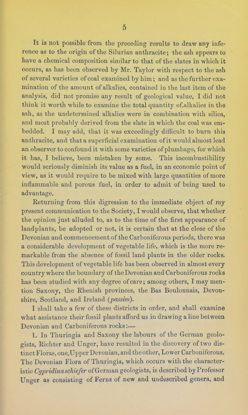 It is not possible from the preceding results to draw any infe- rence as to the origin of the Silurian anthracite; the ash appears to have a chemical composition similar to that of the slates in which it occurs, as has been observed by Mr. Taylor with respect to the ash of several varieties of coal examined by him; and as the further exa- mination of the amount of alkalies, contained in the last item of the analysis, did not promise any result of geological value, I did not think it worth while to examine the total quantity of.alkalies in the ash, as the undetermined alkalies were in combination with silica,- and most probably derived from the slate in which the coal was em- bedded. I may add, that it was exceedingly difficult to burn this anthracite, and that a superficial examination of it would almost lead an observer to confound it with some varieties of plumbago, for which it has, I believe, been mistaken by some. This incombustibility would seriously diminish its value as a fuel, in an economic point of view, as it would rec^uire to be mixed with large quantities of more inflammable and porous fuel, in order to admit of being used to advantage. Returning from this digression to the immediate object of ray present communication to the Society, I would observe, that whether the opinion just alluded to, as to the time of the first appearance of landplants, be adopted or not, it is certain that at the close of the Devonian and commencement of the Carboniferous periods, there was a considerable development of vegetable life, which is the more re- markable from the absence of fossil land plants in the older rocks. This development of vegetable life has been observed in almost every country where the boundary of the Devonian and Carboniferous rocks has been studied with any degree of care; among others, I may men- tion Saxony, the Rhenish provinces, the Bas Boulonnais, Devon- shire, Scotland, and Ireland {j)assim). I shall take a few of these districts in order, and shall examine what assistance their fossil plants alFord us in drawing a line between Devonian and Carboniferous rocks:— I. In Thuringia and Saxony the labours of the German geolo- gists, Richter and Unger, have resulted in the discovery of two dis- tinct Floras, one,Upper Devonian, and the other, Lower Carboniferous. The Devonian Flora of Thuringia, which occurs with the character- istic Cyi^ridinaschiefer of German geologists, is described by Professor Unger as consisting of Ferns of new and undescribed genera, and