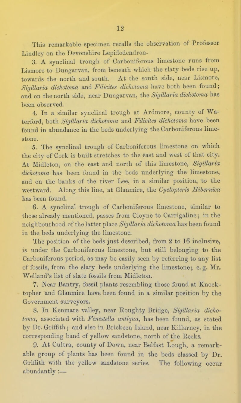 This remarkable spciciineu recalls the observation of Professor Lindley on the Devonshire LepiclodenJron. 3. A synclinal trough of Carboniferous limestone runs from Lismore to Dungarvan, from beneath which the slaty beds rise up, towards the north and south. At the south side, near Lismore, Sigillaria dichotoma and Filicites dichotoma have both been found; and on the north side, near Dungarvan, the Sigillaria dichotoma has been observed. 4. In a similar synclinal trough at Ardmore, county of Wa- terford, both Sigillaria dichotoma and Filicites dichotoma have been found in abundance in the beds underlying the Carboniferous lime- stone. 5. The synclinal trough of Carboniferous limestone on which the city of Cork is built stretches to the east and west of that city. At Midleton, on the east and north of this limestone, Sigillaria dichotoma has been found in the beds underlying the limestone, and on the banks of the river Lee, in a similar position, to the westward. Along this line, at Glanmire, the Cyclopteris Ilibernica has been found. 6. A synclinal trough of Carboniferous limestone, similar to those already mentioned, passes from Cloyne to Carrigaline; in the neighbourhood of the latter place Sigillaria dichotoma has been found in the beds underlying the limestone. The position of the beds just described, from 2 to 16 inclusive, is under the Carboniferous limestone, but still belonging to the Carboniferous period, as may be easily seen by referring to any list of fossils, from the slaty beds underlying the limestone; e.g. Mr. Welland's list of slate fossils from Midleton. 7. Near Bantry, fossil plants resembling those found at Knock- topher and Glanmire have been found in a similar position by the Government surveyors. 8. In Kenmare valley, near Roughty Bridge, Sigillaria dicho- tovia, associated with Fenestella antiqua, has been found, as stated by Dr. Griffith; and also in Brickeen Island, near Killarney, in the corresponding band of yellow sandstone, north of the Reeks. 9. At Cultra, county of Down, near Belfast Lough, a remark- able group of plants has been found in the beds classed by Dr. Griffith with the yellow sandstone series. The following occur abundantly :—