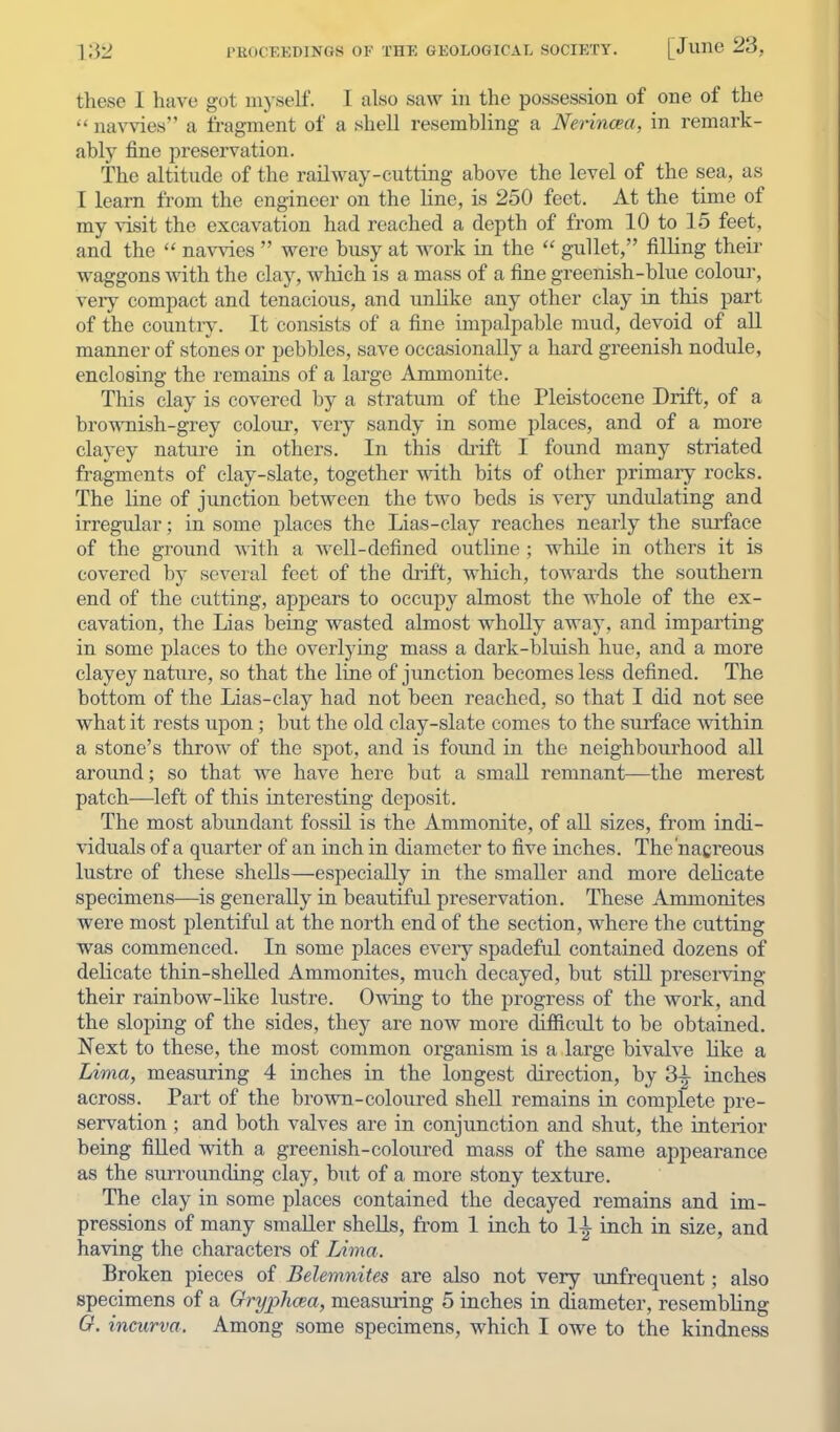 these I have got mjself. I also saw in the possession of one of the  navvies a fragment of a shell resembling a Nerincea, in remark- ably fine preservation. The altitude of the railway-cutting above the level of the sea, as I learn from the engineer on the line, is 250 feet. At the time of my visit the excavation had reached a depth of from 10 to 15 feet, and the  navvies  were busy at work in the  gullet, filling theii- waggons with the clay, which is a mass of a fine greenish-blue colour, veiy compact and tenacious, and unlike any other clay in this part of the country. It consists of a fine impalpable mud, devoid of all manner of stones or pebbles, save occasionally a hard greenish nodule, enclosing the remains of a large Ammonite. This clay is covered by a stratum of the Pleistocene Drift, of a brownish-grey colour, very sandy in some places, and of a more clayey nature in others. In this di'ift I found many striated fragments of clay-slate, together with bits of other primary rocks. The line of junction between the two beds is very undulating and irregular; in some places the Lias-clay reaches nearly the surface of the ground with a Avell-defined outhne ; while in others it is covered by several feet of the drift, which, towards the southern end of the cutting, appears to occupy almost the whole of the ex- cavation, the Lias being wasted almost whoUy away, and imparting in some places to the overlying mass a dark-bluish hue, and a more clayey nature, so that the line of junction becomes less defined. The bottom of the Lias-clay had not been reached, so that I did not see what it rests upon; but the old clay-slate comes to the surface within a stone's throw of the spot, and is found in the neighbourhood all around; so that we have here bat a small remnant—the merest patch—left of this interesting deposit. The most abundant fossil is the Ammonite, of all sizes, from indi- viduals of a quarter of an inch in diameter to five inches. The'nacreous lustre of these shells—especially in the smaller and more dehcate specimens—is generally in beautifid preservation. These Ammonites were most plentiful at the north end of the section, where the cutting was commenced. In some places every spadeful contained dozens of delicate thin-shelled Ammonites, much decayed, but still preserving their rainbow-like lustre. Owing to the progress of the work, and the sloping of the sides, they are now more difiicult to be obtained. Next to these, the most common organism is a large bivalve like a Lima, measuring 4 inches in the longest direction, by 3-i- inches across. Part of the brown-coloured shell remains in complete pre- servation ; and both valves are in conjunction and shut, the interior being filled with a greenish-coloured mass of the same appearance as the surrounding clay, hnt of a more stony texture. The clay in some places contained the decayed remains and im- pressions of many smaller shells, from 1 inch to li inch in size, and having the characters of Lima. Broken pieces of Belemnites are also not very unfrequent; also specimens of a Gryphcea, measuring 5 inches in diameter, resembling O. incurva. Among some specimens, which I owe to the kindness