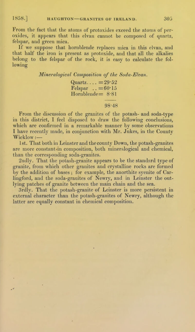From the tact that the atoms of protoxides exceed the atoms of })er- oxides, it appears that this elvan cannot be composed of qnartz, felspar, and green mica. If we suppose that hornblende replaces mica in this elvan, and that half the iron is present as protoxide, and that all the alkalies belong to the felspar of the rock, it is easy to calculate the fol- lowing Mineralogical Composition of the Soda-Elvan. Quartz =29-52 Felspar ..=60-15 Hornblende^ 8 81 98-48 From the discussion of the granites of the potash- and soda-type in this district, I feel disposed to draw the following conclusions, which are confirmed in a remarkable manner by some observations I have recently made, in conjunction with Mr. Jukes, in the County Wicklow :— 1st. That both in Leinster and the county Down, the potash-granites are more constant .in composition, both mineralogical and chemical, than the corresponding soda-granites. 2ndly. That the potash-granite appears to be the standard type of granite, from which other granites and crystalline rocks are formed by the addition of bases ; for example, the anorthite syenite of Car- lingford, and the soda-granites of Newry, and in Leinster the out- lying patches of granite between the main chain and the sea. 3rdly. That the potash-granite of Leinster is more persistent in external character than the potash-granites of Newry, although the latter are equally constant in chemical composition.
