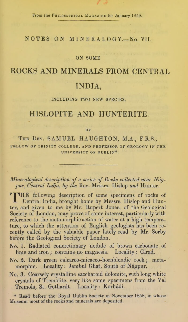 From the Philosui'hicai, Magazine foi January 1S59. NOTES ON MINERALOGY.—No. VII. ON SOME ROCKS AND MINERALS FROM CENTRAL INDIA, INCLUDING TWO NEW SPECIES, HISLOPITE AND HUNTERITE. BY The Rev. SAMUEL HAUGHTON, M.A., F.R.S., FELLOW OF TRINITY COLLEGE, AND PROFESSOR OF GEOLOGY IN THE UNIVERSITY OF DUBLIN*. Mineralogical description of a series of Rocks collected near Ndg- pur, Central India, by the Rev. Messrs. llislop and Hunter. ^¥^HE following description of some specimens of rocks of ■1- Central India, brought home by Messrs. Hislop and Hun- ter, and given to me by Mr. Rupert Jones, of the Geological Society of London, may prove of some interest, particularly with reference to the metamorphic action of water at a high tempera- ture, to which the attention of English geologists has been re- cently called by the valuable paper lately read by Mr. Sorby before the Geological Society of London. No. 1. Radiated concretionary nodule of brown carbonate of lime and iron ; contains no magnesia. Locality: Girad. No. 2. Dark green calcareo-micaceo-hornblendic rock ; meta- morphic. Locality : Jambul Ghat, South of Nagpur. No. 3. Coarsely crystalline saccharoid dolomite, with long white crystals of Tremolite, very like some specimens from the Val Tremola, St. Gothardt. Locality : Korhadi. * Read before the Royal Dublin Society in November 1858, in whose Museum most of the rocks and minerals are deposited.