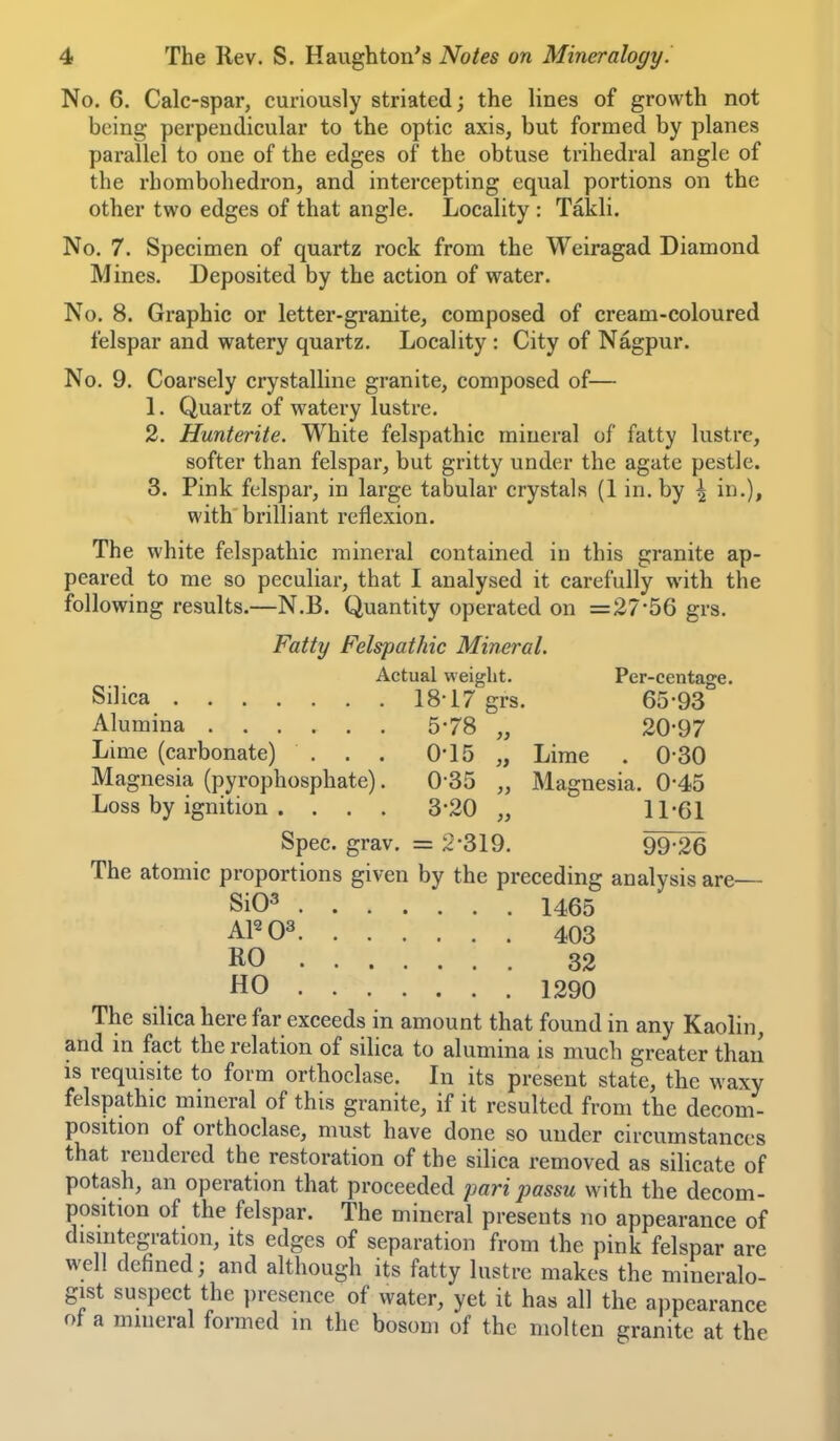 No. 6. Calc-spar, curiously striated; the lines of growth not being perpendicular to the optic axis, but formed by planes parallel to one of the edges of the obtuse trihedral angle of the rhombohedron, and intercepting equal portions on the other two edges of that angle. Locality : Takli. No. 7. Specimen of quartz rock from the Weiragad Diamond Mines. Deposited by the action of water. No. 8. Graphic or letter-granite, composed of cream-coloured felspar and watery quartz. Locality : City of Nagpur. No. 9. Coarsely crystalline granite, composed of— 1. Quartz of watery lustre. 2. Hunterite. White felspathic mineral of fatty lustre, softer than felspar, but gritty under the agate pestle. 3. Pink felspar, in large tabular crystals (1 in. by \ in.), with brilliant reflexion. The white felspathic mineral contained in this granite ap- peared to me so peculiar, that I analysed it carefully with the following results.—N.B. Quantity operated on =27-56 grs. Fatty Felspathic Mineral. Actual weight. Per-centage. Silica 18-17 grs. 65-93 Alumina 5-78 „ 20-97 Lime (carbonate) . . . 0-15 „ Lime . 0-30 Magnesia (pyrophosphate). 0-35 „ Magnesia. 0-45 Loss by ignition . . . . 3-20 „ 11-61 Spec. grav. = 2-319. 99 26 The atomic proportions given by the preceding analysis are— Si03 1465 403 32 HO 1290 The silica here far exceeds in amount that found in any Kaolin, and in fact the relation of silica to alumina is much greater than is requisite to form orthoclase. In its present state, the waxy felspathic mineral of this granite, if it resulted from the decom- position of orthoclase, must have done so under circumstances that rendered the restoration of the silica removed as silicate of potash, an operation that proceeded pari passu with the decom- position of the felspar. The mineral presents no appearance of disintegration, its edges of separation from the pink felspar are well defined; and although its fatty lustre makes the mineralo- gist suspect the presence of water, yet it has all the appearance ot a mineral formed in the bosom of the molten granite at the
