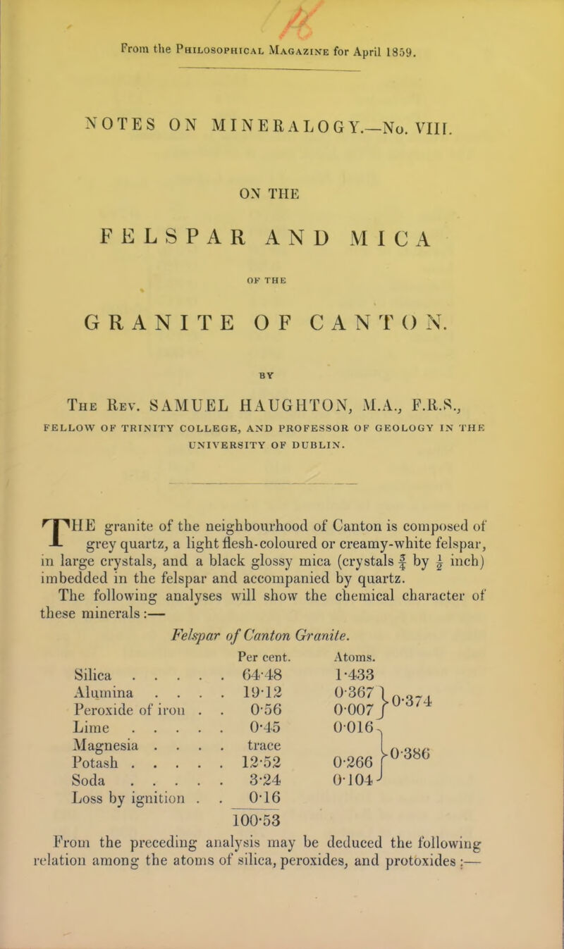 From the Philosophical Magazine for April 1859. NOTES ON MINERALOGY.—No. VIII. ON THE FELSPAR AND MICA OF THE GRANITE OF CANTON. BY The Rev. SAMUEL HAUGHTON, M.A., F.R.S., FELLOW OF TRINITY COLLEGE, AND PROFESSOR OF GEOLOGY IN THE UNIVERSITY OF DUBLIN. THE granite of the neighbourhood of Canton is composed of grey quartz, a light flesh-coloured or creamy-white felspar, in large crystals, and a black glossy mica (crystals f by i inch) imbedded in the felspar and accompanied by quartz. The following analyses will show the chemical character of these minerals:— Felspar of Canton Granite. Per cent. Atoms. , 64-48 1-433 Alumina . 19-12 0-367 Peroxide of iron . . 0-56 0-007 0-45 0-016 Magnesia . trace 12-52 0-266 . 3-24 0-104 Loss by ignition . . 0-16 100-53 0-374 0-386 From the preceding analysis may be deduced the following relation among the atoms of silica, peroxides, and protoxides ;—