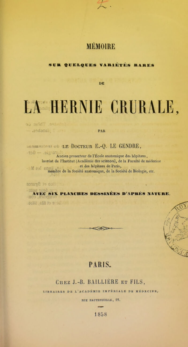 SUR QUEl^QUES VARlÉvÉâ) RARES LA HERNIE CRURALE, cjjorionfii PAB -AomKi^^^iitfii LE Docteur E.-Q. LE GENDRE, •190 — ^âiâ^iTi. Ancien prosecteur de l'Ecole anatomique des hôpitaux, lauréat de l'Iastitut (Académie des sciences), de la Faculté de médecine M c'j' èih''  et des hôpitaux de Paris, meiubre de la Société anatomique, de la Société de Biologie, etc. ki/Vit SIX. PLAUCBEa» DE!l>fi»tIlÉE!» D'.'IPRÙS Il/tTURE. ne PARIS. Chez J.-B. BAILLIÉRE et FILS, BIBIiAlHKS DE l'ACADKMIE IMPERIALE DK MÉDECINB, HUE HAUTEFEUILLE, 19. 1858