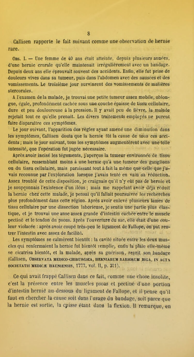 Callisen rapporte le fait suivant comme une observation de hernie rare. Obs. I. — Une femme de 40 ans était atteinte, depuis plusieurs années, d'une hernie crurale qu'elle maintenait irrégulièrement avec un bandage. Depuis deux ans elle éprouvait souvent des accidents. Enfin, elle fut prise de douleurs vives dans sa tumeur, puis dans l'abdomen avec des nausées et des vomissements. Le troisième jour survinrent des vomissements de matières stercorales. A l'examen delà malade, je trouvai une petite tumeur assez mobile, obloa- gue, égale, profondément cachée sous une couche épaisse de tissu cellulaire, dure et peu douloureuse à la pression. Il y avait peu de fièvre, la malade rejetait tout ce qu'elle prenait. Les divers traitements employés ne purent faire disparaître ces symptômes. Le jour suivant, l'apparition des règles ayant amené une diminution dans les symptômes, Callisen douta que la hernie fût la cause de tons ces acci- dents ; mais le jour suivant, tous les symptômes augmentèrent avec une telle intensité, que l'opération fut jugée nécessaire. Après avoir incisé les téguments, j'aperçus la tumeur environnée de tissu cellulaire, ressemblant moins à une hernie qu'à une tumeur des ganglions ou du tissu cellulaire, mais paraissant tout à fait la même que celle que j'a- vais reconnue par l'exploration lorsque j'avais tenté en vain sa réduction. Assez troublé de cette disposition, je craignais qu'il n'y eût pas de hernie et je soupçonnais l'existence d'un iléus ; mais me rappelant avoir déjà réduit la hernie chez cette malade, je pensai qu'il fallait poursuivre les recherches plus profondément dans cette région. Après avoir enlevé plusieurs lames de tissu cellulaire par une dissection laborieuse, je sentis une partie plus élas- tique, et je trouvai une anse assez grande d'intestin cachée entre le muscle pectiné et le tendon dn psoas. Après l'ouverture du sac, elle était d'une cou- leur violacée : après avoir coupé très-peu le ligament de Fallope, on put ren- trer l'intestin avec assez de facilité. Les symptômes se calmèrent bientôt : la cavité située entre les deux mus- cles qui renfermaient la hernie fut bientôt remplie, enilu la plaie elle-même se cicatrisa bientôt, et la malade, après sa guérison, reprit son bandage (Callisen, Observata medico-chirurgica, herniabum rariorum biga, in acta SOCIETATIS MEDICiE HAUNIENSIS, 1777, VOl. 11, p. 321). Ce qui avait frappé CaHisen dans ce fait, rorame une cliose insolite, c'est la présence entre les muscles psoas et pectiné d'une portion d'intestin hcrnié au-dessous du ligament de Fallope, et il pense qu'il faut en chercher la cause soit dans l'usage du bandage, soit parce que la hernie est sortie, la cjiisse étant dans la flexion. 11 remarque, en