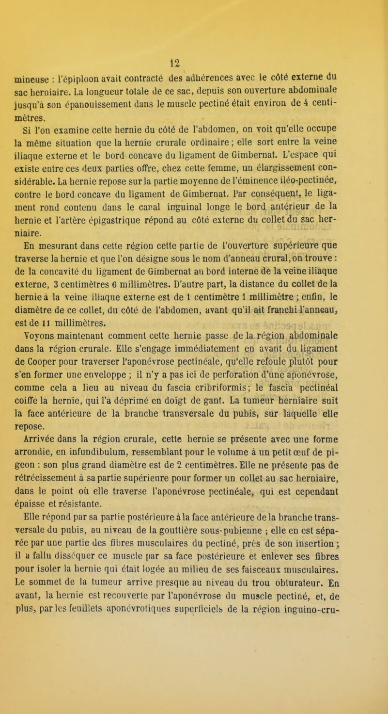 mineuse : l'épiploon avait contracté des adhérences avec le côté externe du sac herniaire. La longueur totale de ce sac, depuis son ouverture abdominale jusqu'à son épanouissement dans le muscle pectiné était environ de 4 centi- mètres. Si l'on examine celte hernie du côté de l'abdomen, on voit qu'elle occupe la même situation que la hernie crurale ordinaire ; elle sort entre la veine iliaque externe et le bord concave du ligament de Gimbernat. L'espace qui existe entre ces deux parties offre, chez cette femme, un élargissement con- sidérable. La hernie repose sur la partie moyenne de l'éminence iléo-pectinée, contre le bord concave du ligament de Gimbernat. Par conséquent, le liga- ment rond contenu dans le canal inguinal longe le bord antérieur de la hernie et l'artère épigastrique répond au côté externe du collet du sac her- niaire. En mesurant dans cette région cette partie de l'ouverture supérienre que traverse la hernie et que l'on désigne sous le nom d'anneau crural,on trouve : de la concavité du ligament de Gimbernat au bord interne de la veine iliaque externe, 3 centimètres C millimètres. D'autre part, la distance du collet de la hernie à la veine iliaque externe est de 1 centimètre 1 millimètre ; enfin, le diamètre de ce collet, du côté de l'abdomen, avant qu'il ait franchi l'anneau, est de 11 millimètres. Voyons maintenant comment cette hernie passe de la région abdominale dans la région crurale. Elle s'engage immédiatement en avant du ligament de Cooper pour traverser l'aponévrose pectinéale, qu'elle refoule plutôt pour s'en former une enveloppe ; il n'y a pas ici de perforation d'une aponévrose, comme cela a lieu au niveau du fascia cribriformis ; le fascia peclinéal coiffe la hernie, qui l'a déprimé en doigt de gant. La tumeur herniaire suit la face antérieure de la branche transversale du pubis, sur laquelle elle repose. Arrivée dans la région crurale, cette hernie se présente avec une forme arrondie, en infundibulum, ressemblant pour le volume à un petit œuf de pi- geon : son plus grand diamètre est de 2 centimètres. Elle ne présente pas de rétrécissement à sa partie supérieure pour former un collet au sac herniaire, dans le point où elle traverse l'aponévrose pectinéale, qui est cependant épaisse et résistante. Elle répond par sa partie postérieure à la face antérieure de la branche trans- versale du pubis, au niveau de la gouttière sous-pubienne ; elle en est sépa- rée par une partie des fibres musculaires du pectiné, près de son insertion ; il a fallu dissrquer ce muscle par sa face postérieure et enlever ses fibres pour isoler la hernie qui était logée au milieu de ses faisceaux musculaires. Le sommet de la tumeur arrive presque au niveau du trou obturateur. En avant, la hernie est recouverte par l'aponévrose du muscle pectiné, et, de plus, par les feuillets aponcvroiiques superlicicls de la région inguino-cru-