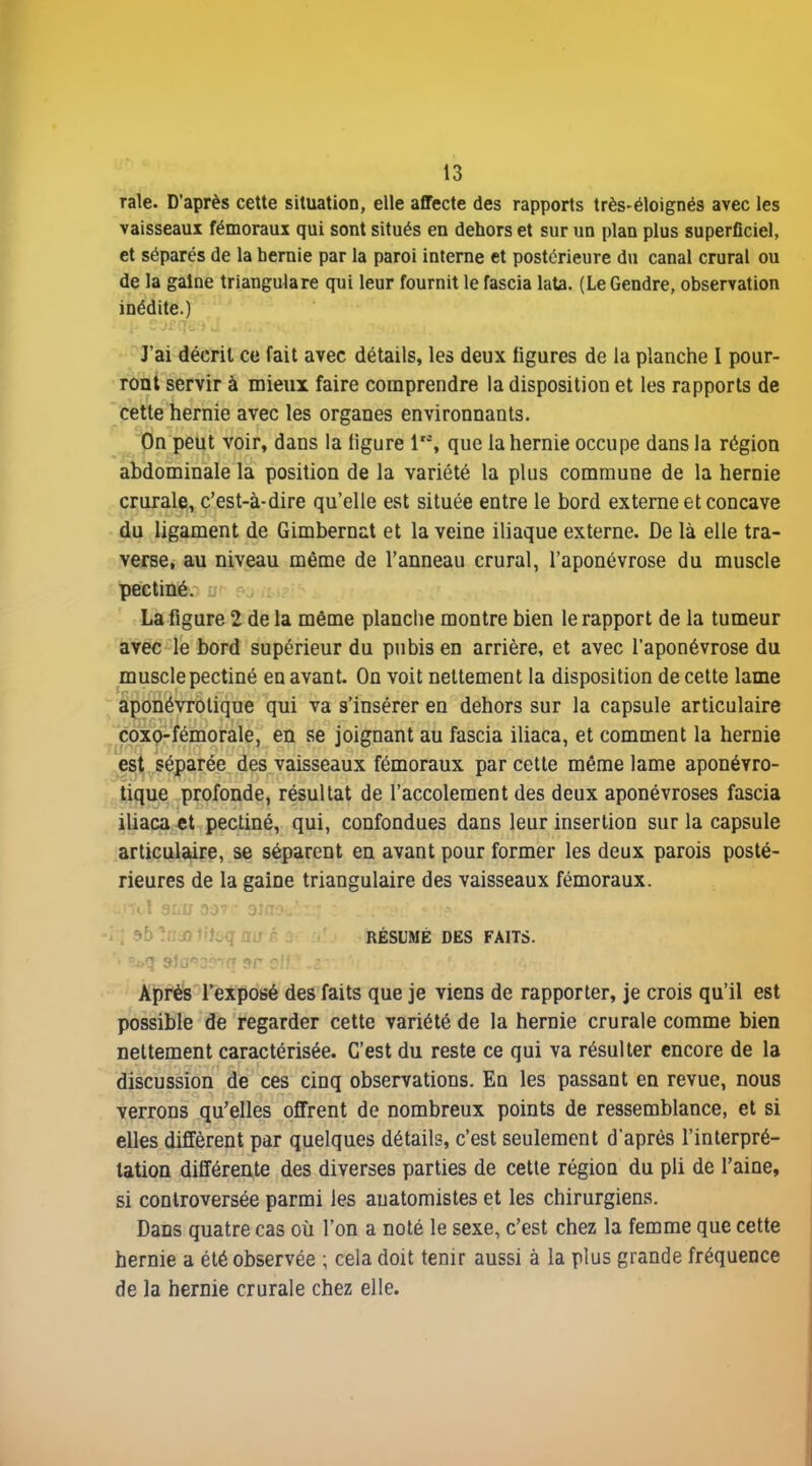 raie. D'après cette situation, elle affecte des rapports très-éloignés avec les vaisseaux fémoraux qui sont situés en dehors et sur un plan plus superficiel, et séparés de la hernie par la paroi interne et postérieure du canal crural ou de la gaine triangulare qui leur fournit le fascia lata. (Le Gendre, observation inédite.) J'ai décrit ce fait avec détails, les deux ligures de la planche I pour- ront servir à mieux faire comprendre la disposition et les rapports de cette hernie avec les organes environnants. pn peut voir, dans la ligure 1, que la hernie occupe dans la région ^dominale la position de la variété la plus commune de la hernie crurale, c'est-à-dire qu'elle est située entre le bord externe et concave du ligament de Gimbernat et la veine iliaque externe. De là elle tra- verse, au niveau même de l'anneau crural, l'aponévrose du muscle pecliné.- y - La figure 2 de la même planche montre bien le rapport de la tumeur avec le bord supérieur du pubis en arrière, et avec l'aponévrose du musclepectiné en avant. On voit nettement la disposition de cette lame aponévrolique qui va s'insérer en dehors sur la capsule articulaire coxo-fémorale, en se joignant au fascia iliaca, et comment la hernie est séparée des vaisseaux fémoraux par cette même lame aponévro- tique profonde, résultat de l'accolement des deux aponévroses fascia iliaca et pectiné, qui, confondues dans leur insertion sur la capsule articulaire, se séparent en avant pour former les deux parois posté- rieures de la gaine triangulaire des vaisseaux fémoraux. r, * L ^ a. RÉSUMÉ DES FAITS. Après l'exposé des faits que je viens de rapporter, je crois qu'il est possible de regarder cette variété de la hernie crurale comme bien nettement caractérisée. C'est du reste ce qui va résulter encore de la discussion de ces cinq observations. En les passant en revue, nous verrons qu'elles offrent de nombreux points de ressemblance, et si elles diffèrent par quelques détails, c'est seulement d'après l'interpré- tation différente des diverses parties de cette région du pli de l'aine, si controversée parmi les auatomistes et les chirurgiens. Dans quatre cas où l'on a noté le sexe, c'est chez la femme que cette hernie a été observée ; cela doit tenir aussi à la plus grande fréquence de la hernie crurale chez elle.